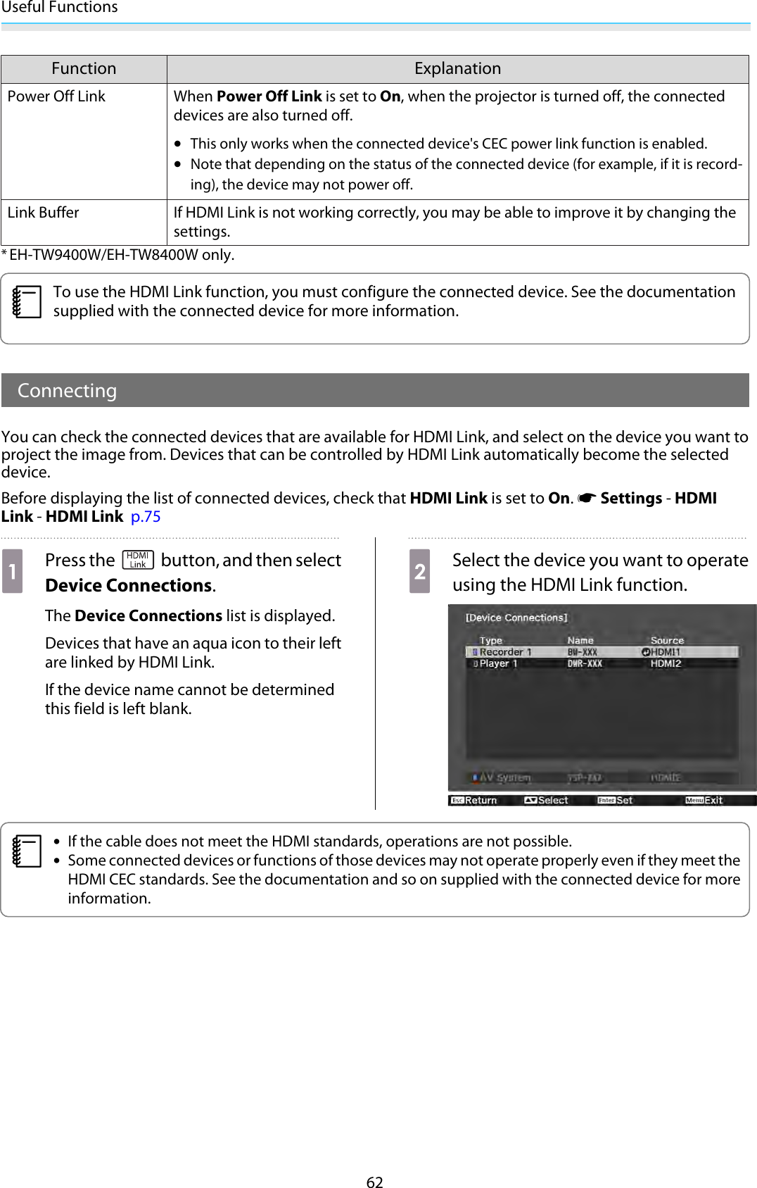 Useful Functions62Function ExplanationPower Off Link When Power Off Link is set to On, when the projector is turned off, the connecteddevices are also turned off.•This only works when the connected device&apos;s CEC power link function is enabled.•Note that depending on the status of the connected device (for example, if it is record-ing), the device may not power off.Link Buffer If HDMI Link is not working correctly, you may be able to improve it by changing thesettings.*EH-TW9400W/EH-TW8400W only.cTo use the HDMI Link function, you must configure the connected device. See the documentationsupplied with the connected device for more information.ConnectingYou can check the connected devices that are available for HDMI Link, and select on the device you want toproject the image from. Devices that can be controlled by HDMI Link automatically become the selecteddevice.Before displaying the list of connected devices, check that HDMI Link is set to On. s Settings - HDMILink - HDMI Link  p.75aPress the   button, and then selectDevice Connections.The Device Connections list is displayed.Devices that have an aqua icon to their leftare linked by HDMI Link.If the device name cannot be determinedthis field is left blank.bSelect the device you want to operateusing the HDMI Link function.c•If the cable does not meet the HDMI standards, operations are not possible.•Some connected devices or functions of those devices may not operate properly even if they meet theHDMI CEC standards. See the documentation and so on supplied with the connected device for moreinformation.