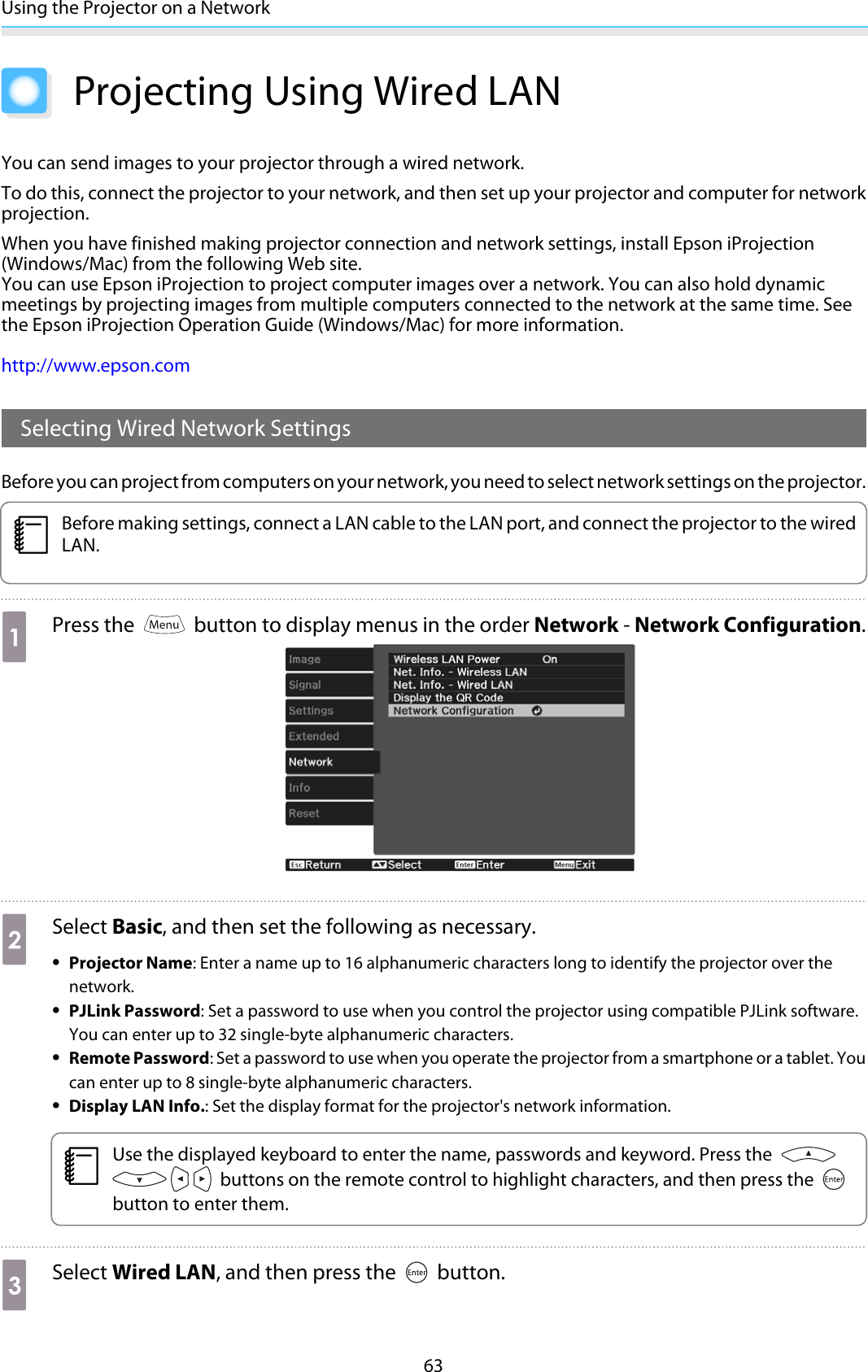 Using the Projector on a Network63Projecting Using Wired LANYou can send images to your projector through a wired network.To do this, connect the projector to your network, and then set up your projector and computer for networkprojection.When you have finished making projector connection and network settings, install Epson iProjection(Windows/Mac) from the following Web site.You can use Epson iProjection to project computer images over a network. You can also hold dynamicmeetings by projecting images from multiple computers connected to the network at the same time. Seethe Epson iProjection Operation Guide (Windows/Mac) for more information.http://www.epson.comSelecting Wired Network SettingsBefore you can project from computers on your network, you need to select network settings on the projector.cBefore making settings, connect a LAN cable to the LAN port, and connect the projector to the wiredLAN.aPress the   button to display menus in the order Network - Network Configuration.bSelect Basic, and then set the following as necessary.•Projector Name: Enter a name up to 16 alphanumeric characters long to identify the projector over thenetwork.•PJLink Password: Set a password to use when you control the projector using compatible PJLink software.You can enter up to 32 single-byte alphanumeric characters.•Remote Password: Set a password to use when you operate the projector from a smartphone or a tablet. Youcan enter up to 8 single-byte alphanumeric characters.•Display LAN Info.: Set the display format for the projector&apos;s network information.cUse the displayed keyboard to enter the name, passwords and keyword. Press the  buttons on the remote control to highlight characters, and then press the button to enter them.cSelect Wired LAN, and then press the   button.