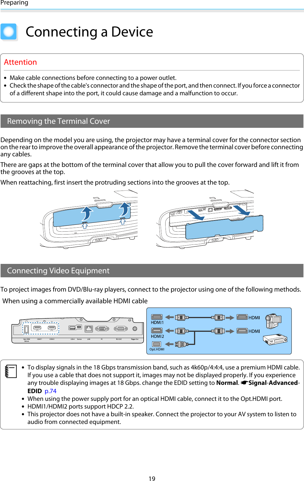 Preparing19Connecting a DeviceAttention•Make cable connections before connecting to a power outlet.•Check the shape of the cable&apos;s connector and the shape of the port, and then connect. If you force a connectorof a different shape into the port, it could cause damage and a malfunction to occur.Removing the Terminal CoverDepending on the model you are using, the projector may have a terminal cover for the connector sectionon the rear to improve the overall appearance of the projector. Remove the terminal cover before connectingany cables.There are gaps at the bottom of the terminal cover that allow you to pull the cover forward and lift it fromthe grooves at the top.When reattaching, first insert the protruding sections into the grooves at the top.Connecting Video EquipmentTo project images from DVD/Blu-ray players, connect to the projector using one of the following methods.When using a commercially available HDMI cablec•To display signals in the 18 Gbps transmission band, such as 4k60p/4:4:4, use a premium HDMI cable.If you use a cable that does not support it, images may not be displayed properly. If you experienceany trouble displaying images at 18 Gbps. change the EDID setting to Normal. sSignal-Advanced-EDID  p.74•When using the power supply port for an optical HDMI cable, connect it to the Opt.HDMI port.•HDMI1/HDMI2 ports support HDCP 2.2.•This projector does not have a built-in speaker. Connect the projector to your AV system to listen toaudio from connected equipment.