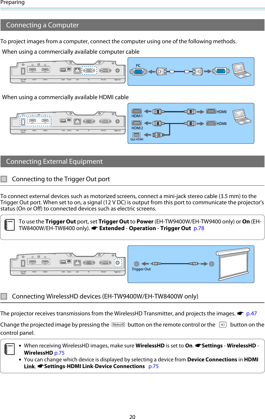 Preparing20Connecting a ComputerTo project images from a computer, connect the computer using one of the following methods.When using a commercially available computer cableWhen using a commercially available HDMI cableConnecting External EquipmentConnecting to the Trigger Out portTo connect external devices such as motorized screens, connect a mini-jack stereo cable (3.5 mm) to theTrigger Out port. When set to on, a signal (12 V DC) is output from this port to communicate the projector&apos;sstatus (On or Off) to connected devices such as electric screens.cTo use the Trigger Out port, set Trigger Out to Power (EH-TW9400W/EH-TW9400 only) or On (EH-TW8400W/EH-TW8400 only). s Extended - Operation - Trigger Out  p.78Connecting WirelessHD devices (EH-TW9400W/EH-TW8400W only)The projector receives transmissions from the WirelessHD Transmitter, and projects the images. s  p.47Change the projected image by pressing the   button on the remote control or the   button on thecontrol panel.c•When receiving WirelessHD images, make sure WirelessHD is set to On. sSettings - WirelessHD -WirelessHD p.75•You can change which device is displayed by selecting a device from Device Connections in HDMILink. sSettings-HDMI Link-Device Connections   p.75