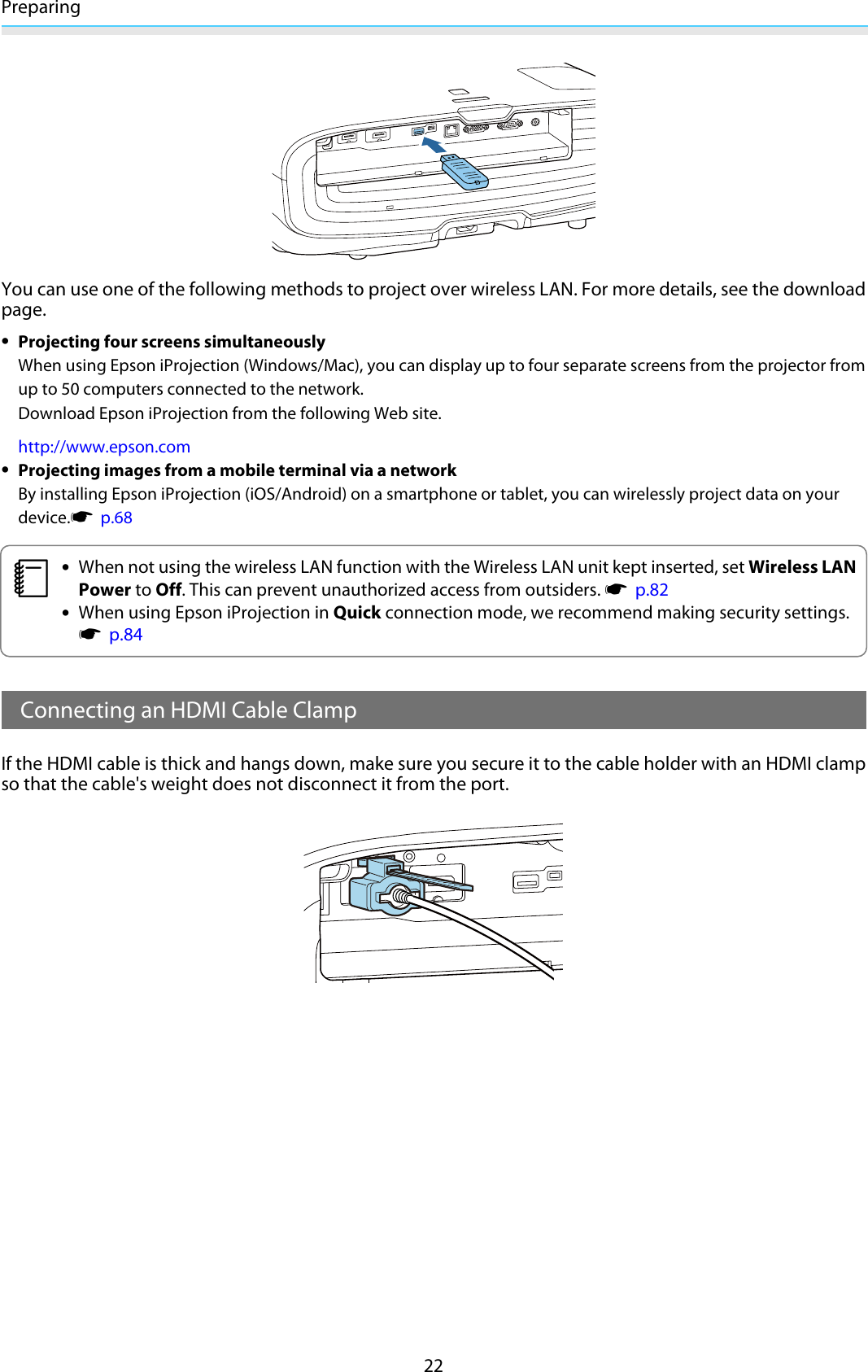 Preparing22You can use one of the following methods to project over wireless LAN. For more details, see the downloadpage.•Projecting four screens simultaneouslyWhen using Epson iProjection (Windows/Mac), you can display up to four separate screens from the projector fromup to 50 computers connected to the network.Download Epson iProjection from the following Web site.http://www.epson.com•Projecting images from a mobile terminal via a networkBy installing Epson iProjection (iOS/Android) on a smartphone or tablet, you can wirelessly project data on yourdevice.s  p.68c•When not using the wireless LAN function with the Wireless LAN unit kept inserted, set Wireless LANPower to Off. This can prevent unauthorized access from outsiders. s  p.82•When using Epson iProjection in Quick connection mode, we recommend making security settings.s  p.84Connecting an HDMI Cable ClampIf the HDMI cable is thick and hangs down, make sure you secure it to the cable holder with an HDMI clampso that the cable&apos;s weight does not disconnect it from the port.