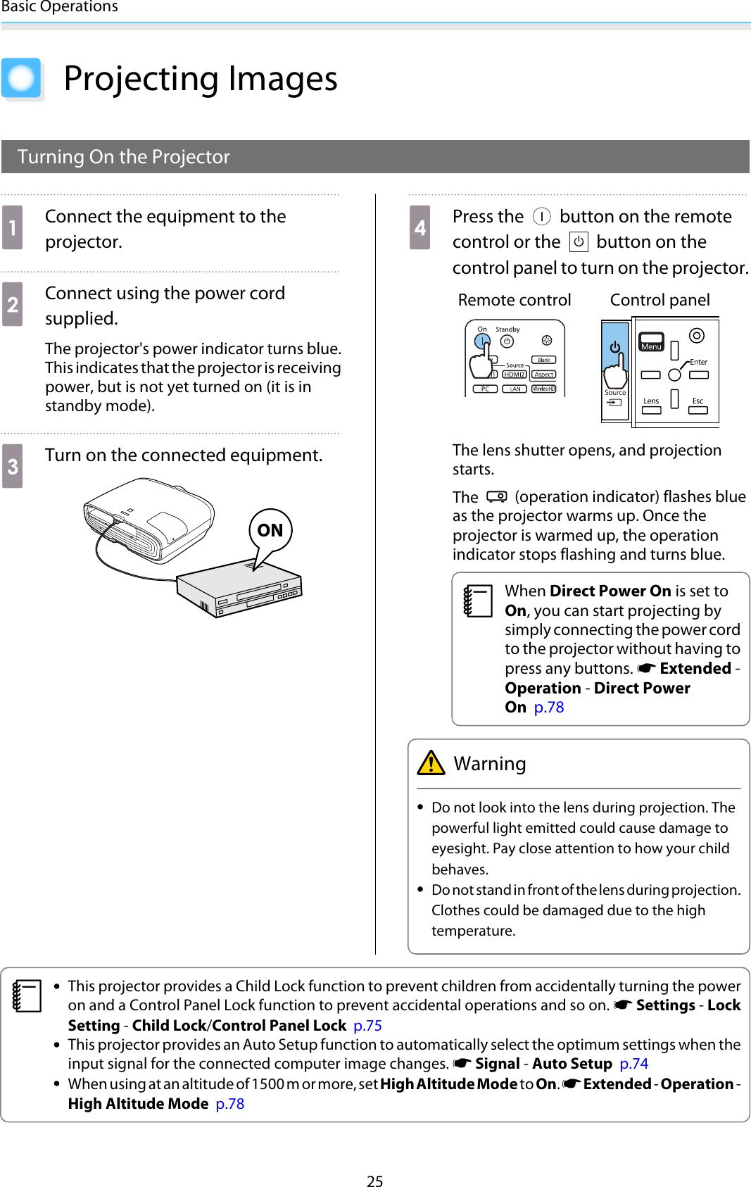 Basic Operations25Projecting ImagesTurning On the ProjectoraConnect the equipment to theprojector.bConnect using the power cordsupplied.The projector&apos;s power indicator turns blue.This indicates that the projector is receivingpower, but is not yet turned on (it is instandby mode).cTurn on the connected equipment.dPress the   button on the remotecontrol or the   button on thecontrol panel to turn on the projector.Remote control Control panelThe lens shutter opens, and projectionstarts.The   (operation indicator) flashes blueas the projector warms up. Once theprojector is warmed up, the operationindicator stops flashing and turns blue.cWhen Direct Power On is set toOn, you can start projecting bysimply connecting the power cordto the projector without having topress any buttons. s Extended -Operation - Direct PowerOn  p.78Warning•Do not look into the lens during projection. Thepowerful light emitted could cause damage toeyesight. Pay close attention to how your childbehaves.•Do not stand in front of the lens during projection.Clothes could be damaged due to the hightemperature.c•This projector provides a Child Lock function to prevent children from accidentally turning the poweron and a Control Panel Lock function to prevent accidental operations and so on. s Settings - LockSetting - Child Lock/Control Panel Lock  p.75•This projector provides an Auto Setup function to automatically select the optimum settings when theinput signal for the connected computer image changes. s Signal - Auto Setup  p.74•When using at an altitude of 1500 m or more, set High Altitude Mode to On. s Extended - Operation -High Altitude Mode  p.78