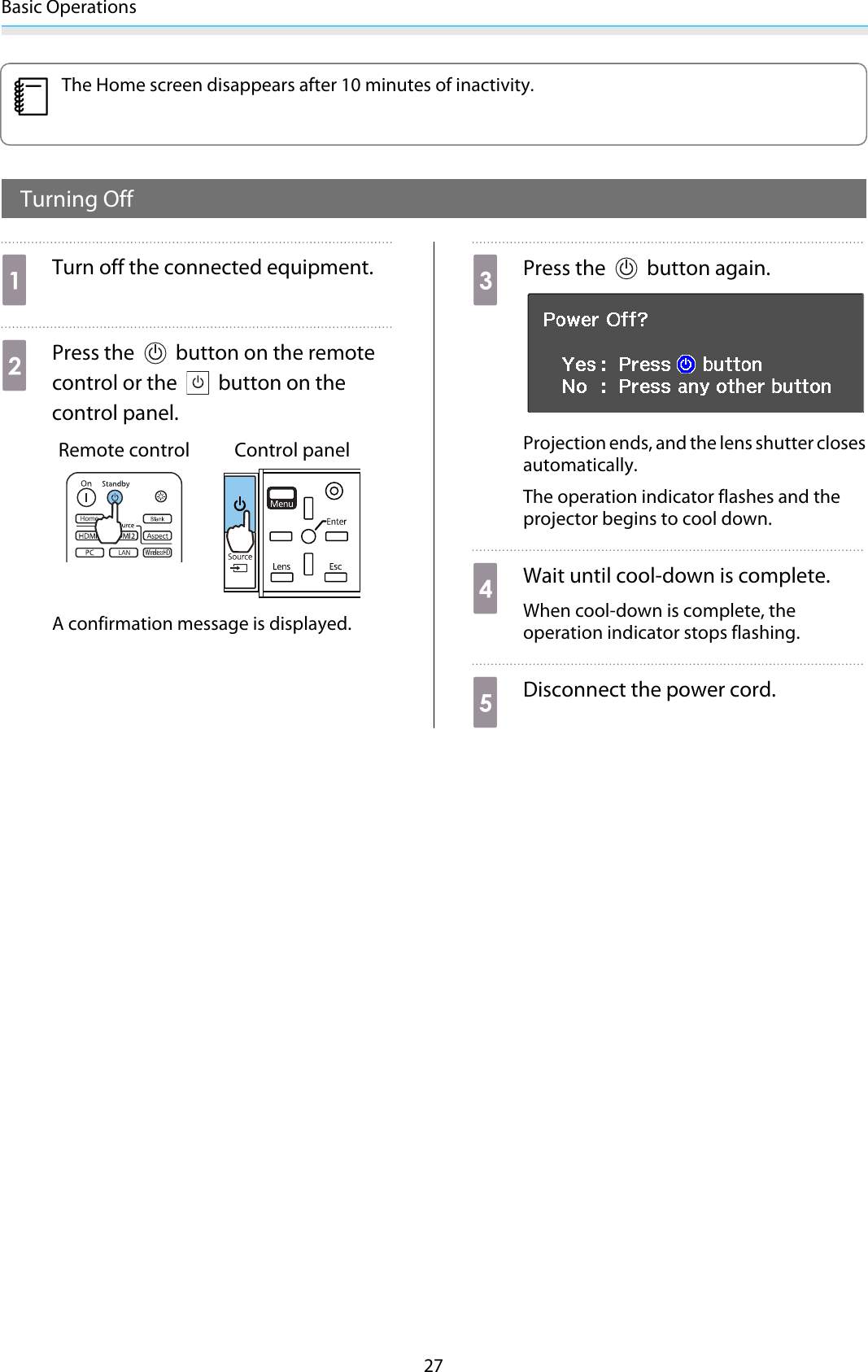 Basic Operations27cThe Home screen disappears after 10 minutes of inactivity.Turning OffaTurn off the connected equipment.bPress the   button on the remotecontrol or the   button on thecontrol panel.Remote control Control panelA confirmation message is displayed.cPress the   button again.Projection ends, and the lens shutter closesautomatically.The operation indicator flashes and theprojector begins to cool down.dWait until cool-down is complete.When cool-down is complete, theoperation indicator stops flashing.eDisconnect the power cord.