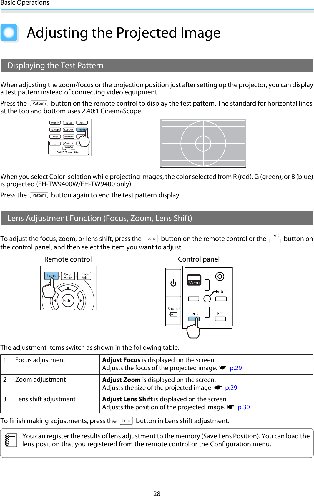 Basic Operations28Adjusting the Projected ImageDisplaying the Test PatternWhen adjusting the zoom/focus or the projection position just after setting up the projector, you can displaya test pattern instead of connecting video equipment.Press the   button on the remote control to display the test pattern. The standard for horizontal linesat the top and bottom uses 2.40:1 CinemaScope.When you select Color Isolation while projecting images, the color selected from R (red), G (green), or B (blue)is projected (EH-TW9400W/EH-TW9400 only).Press the   button again to end the test pattern display.Lens Adjustment Function (Focus, Zoom, Lens Shift)To adjust the focus, zoom, or lens shift, press the   button on the remote control or the   button onthe control panel, and then select the item you want to adjust.Remote control Control panelThe adjustment items switch as shown in the following table.1Focus adjustment Adjust Focus is displayed on the screen.Adjusts the focus of the projected image. s  p.292Zoom adjustment Adjust Zoom is displayed on the screen.Adjusts the size of the projected image. s  p.293 Lens shift adjustment Adjust Lens Shift is displayed on the screen.Adjusts the position of the projected image. s  p.30To finish making adjustments, press the   button in Lens shift adjustment.cYou can register the results of lens adjustment to the memory (Save Lens Position). You can load thelens position that you registered from the remote control or the Configuration menu.