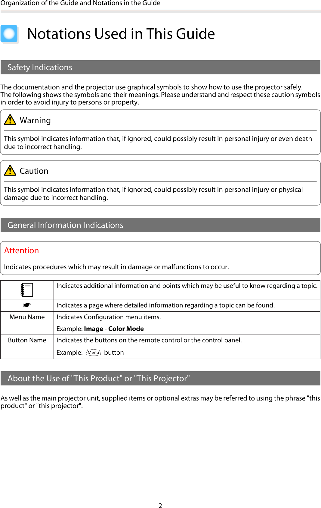 Organization of the Guide and Notations in the Guide2Notations Used in This GuideSafety IndicationsThe documentation and the projector use graphical symbols to show how to use the projector safely.The following shows the symbols and their meanings. Please understand and respect these caution symbolsin order to avoid injury to persons or property.WarningThis symbol indicates information that, if ignored, could possibly result in personal injury or even deathdue to incorrect handling.CautionThis symbol indicates information that, if ignored, could possibly result in personal injury or physicaldamage due to incorrect handling.General Information IndicationsAttentionIndicates procedures which may result in damage or malfunctions to occur.cIndicates additional information and points which may be useful to know regarding a topic.sIndicates a page where detailed information regarding a topic can be found.Menu Name Indicates Configuration menu items.Example: Image - Color ModeButton Name Indicates the buttons on the remote control or the control panel.Example:   buttonAbout the Use of &quot;This Product&quot; or &quot;This Projector&quot;As well as the main projector unit, supplied items or optional extras may be referred to using the phrase &quot;thisproduct&quot; or &quot;this projector&quot;.