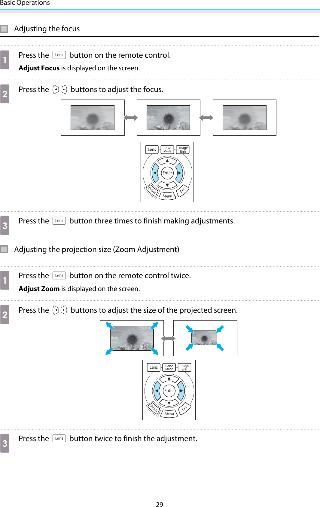 Basic Operations29Adjusting the focusaPress the   button on the remote control.Adjust Focus is displayed on the screen.bPress the   buttons to adjust the focus.cPress the   button three times to finish making adjustments.Adjusting the projection size (Zoom Adjustment)aPress the   button on the remote control twice.Adjust Zoom is displayed on the screen.bPress the   buttons to adjust the size of the projected screen.cPress the   button twice to finish the adjustment.