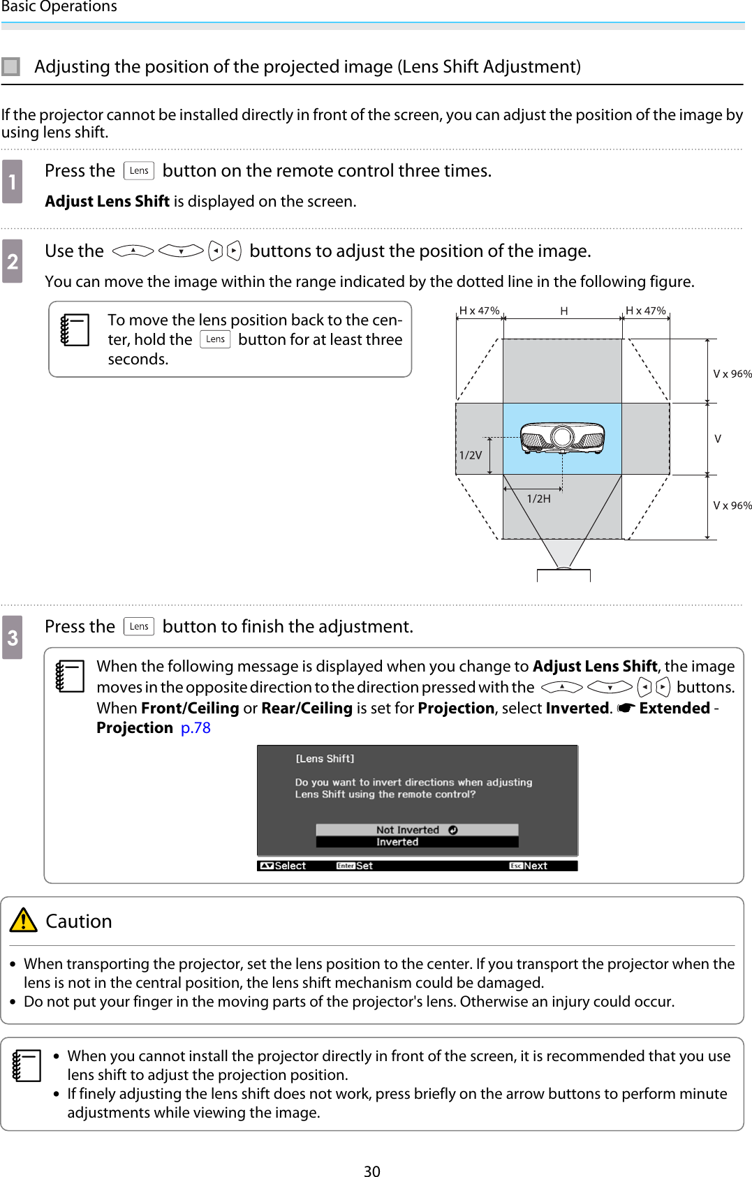 Basic Operations30Adjusting the position of the projected image (Lens Shift Adjustment)If the projector cannot be installed directly in front of the screen, you can adjust the position of the image byusing lens shift.aPress the   button on the remote control three times.Adjust Lens Shift is displayed on the screen.bUse the   buttons to adjust the position of the image.You can move the image within the range indicated by the dotted line in the following figure.cTo move the lens position back to the cen-ter, hold the   button for at least threeseconds.cPress the   button to finish the adjustment.cWhen the following message is displayed when you change to Adjust Lens Shift, the imagemoves in the opposite direction to the direction pressed with the   buttons.When Front/Ceiling or Rear/Ceiling is set for Projection, select Inverted. s Extended -Projection  p.78Caution•When transporting the projector, set the lens position to the center. If you transport the projector when thelens is not in the central position, the lens shift mechanism could be damaged.•Do not put your finger in the moving parts of the projector&apos;s lens. Otherwise an injury could occur.c•When you cannot install the projector directly in front of the screen, it is recommended that you uselens shift to adjust the projection position.•If finely adjusting the lens shift does not work, press briefly on the arrow buttons to perform minuteadjustments while viewing the image.