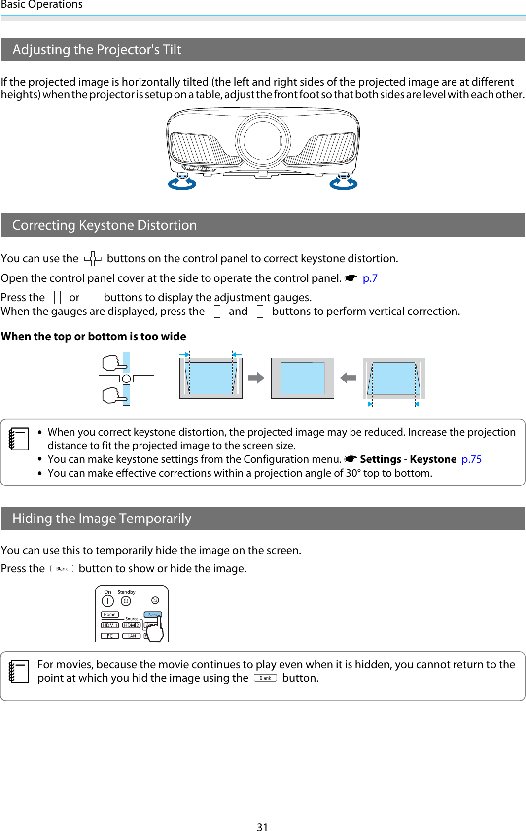 Basic Operations31Adjusting the Projector&apos;s TiltIf the projected image is horizontally tilted (the left and right sides of the projected image are at differentheights) when the projector is setup on a table, adjust the front foot so that both sides are level with each other.Correcting Keystone DistortionYou can use the   buttons on the control panel to correct keystone distortion.Open the control panel cover at the side to operate the control panel. s  p.7Press the   or   buttons to display the adjustment gauges.When the gauges are displayed, press the   and   buttons to perform vertical correction.When the top or bottom is too widec•When you correct keystone distortion, the projected image may be reduced. Increase the projectiondistance to fit the projected image to the screen size.•You can make keystone settings from the Configuration menu. s Settings - Keystone  p.75•You can make effective corrections within a projection angle of 30° top to bottom.Hiding the Image TemporarilyYou can use this to temporarily hide the image on the screen.Press the   button to show or hide the image.cFor movies, because the movie continues to play even when it is hidden, you cannot return to thepoint at which you hid the image using the   button.