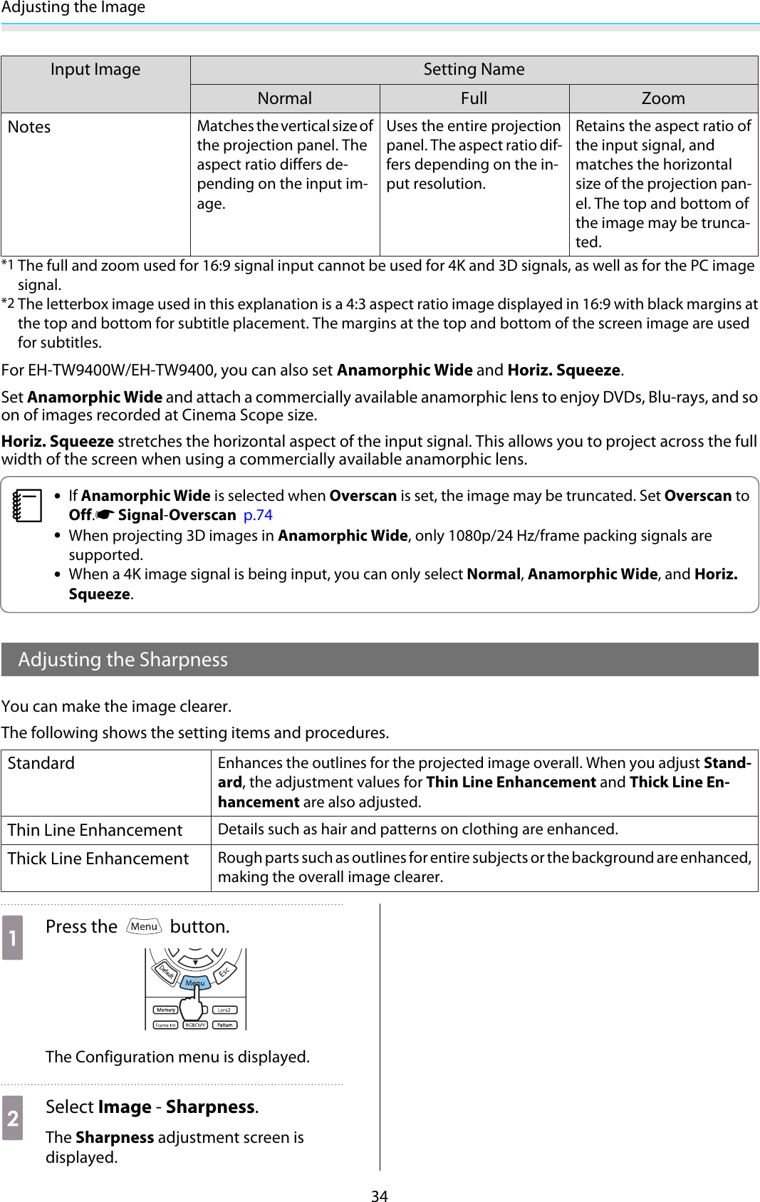 Adjusting the Image34Input Image Setting NameNormal Full ZoomNotesMatches the vertical size ofthe projection panel. Theaspect ratio differs de-pending on the input im-age.Uses the entire projectionpanel. The aspect ratio dif-fers depending on the in-put resolution.Retains the aspect ratio ofthe input signal, andmatches the horizontalsize of the projection pan-el. The top and bottom ofthe image may be trunca-ted.*1 The full and zoom used for 16:9 signal input cannot be used for 4K and 3D signals, as well as for the PC imagesignal.*2 The letterbox image used in this explanation is a 4:3 aspect ratio image displayed in 16:9 with black margins atthe top and bottom for subtitle placement. The margins at the top and bottom of the screen image are usedfor subtitles.For EH-TW9400W/EH-TW9400, you can also set Anamorphic Wide and Horiz. Squeeze.Set Anamorphic Wide and attach a commercially available anamorphic lens to enjoy DVDs, Blu-rays, and soon of images recorded at Cinema Scope size.Horiz. Squeeze stretches the horizontal aspect of the input signal. This allows you to project across the fullwidth of the screen when using a commercially available anamorphic lens.c•If Anamorphic Wide is selected when Overscan is set, the image may be truncated. Set Overscan toOff.s Signal-Overscan  p.74•When projecting 3D images in Anamorphic Wide, only 1080p/24 Hz/frame packing signals aresupported.•When a 4K image signal is being input, you can only select Normal, Anamorphic Wide, and Horiz.Squeeze.Adjusting the SharpnessYou can make the image clearer.The following shows the setting items and procedures.StandardEnhances the outlines for the projected image overall. When you adjust Stand-ard, the adjustment values for Thin Line Enhancement and Thick Line En-hancement are also adjusted.Thin Line EnhancementDetails such as hair and patterns on clothing are enhanced.Thick Line EnhancementRough parts such as outlines for entire subjects or the background are enhanced,making the overall image clearer.aPress the   button.The Configuration menu is displayed.bSelect Image - Sharpness.The Sharpness adjustment screen isdisplayed.