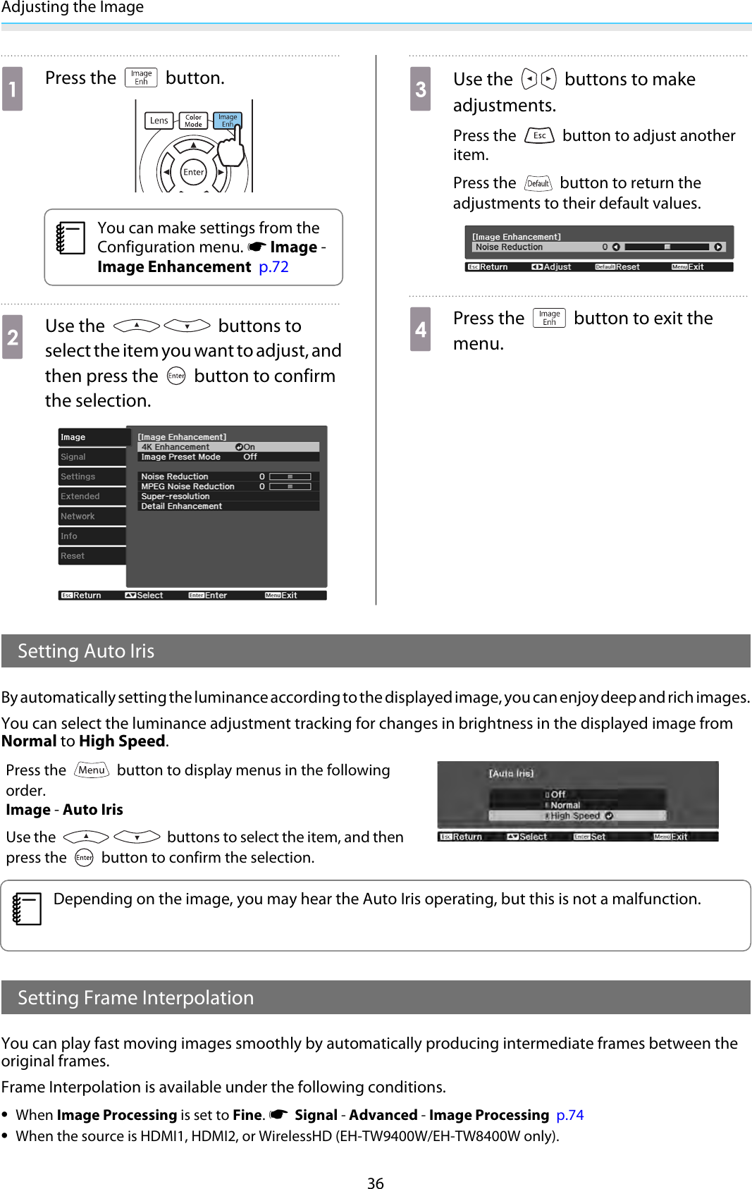 Adjusting the Image36aPress the   button.cYou can make settings from theConfiguration menu. s Image -Image Enhancement  p.72bUse the   buttons toselect the item you want to adjust, andthen press the   button to confirmthe selection.cUse the   buttons to makeadjustments.Press the   button to adjust anotheritem.Press the   button to return theadjustments to their default values.dPress the   button to exit themenu.Setting Auto IrisBy automatically setting the luminance according to the displayed image, you can enjoy deep and rich images.You can select the luminance adjustment tracking for changes in brightness in the displayed image fromNormal to High Speed.Press the   button to display menus in the followingorder.Image - Auto IrisUse the   buttons to select the item, and thenpress the   button to confirm the selection.cDepending on the image, you may hear the Auto Iris operating, but this is not a malfunction.Setting Frame InterpolationYou can play fast moving images smoothly by automatically producing intermediate frames between theoriginal frames.Frame Interpolation is available under the following conditions.•When Image Processing is set to Fine. s  Signal - Advanced - Image Processing  p.74•When the source is HDMI1, HDMI2, or WirelessHD (EH-TW9400W/EH-TW8400W only).