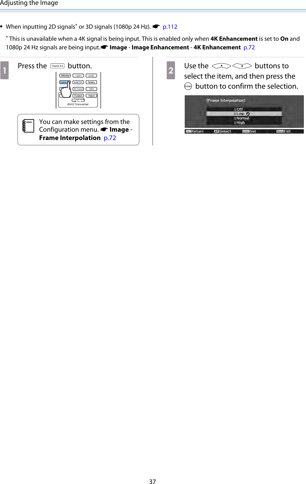 Adjusting the Image37•When inputting 2D signals* or 3D signals (1080p 24 Hz). s  p.112* This is unavailable when a 4K signal is being input. This is enabled only when 4K Enhancement is set to On and1080p 24 Hz signals are being input.s Image - Image Enhancement - 4K Enhancement  p.72aPress the   button.cYou can make settings from theConfiguration menu. s Image -Frame Interpolation  p.72bUse the   buttons toselect the item, and then press the button to confirm the selection.