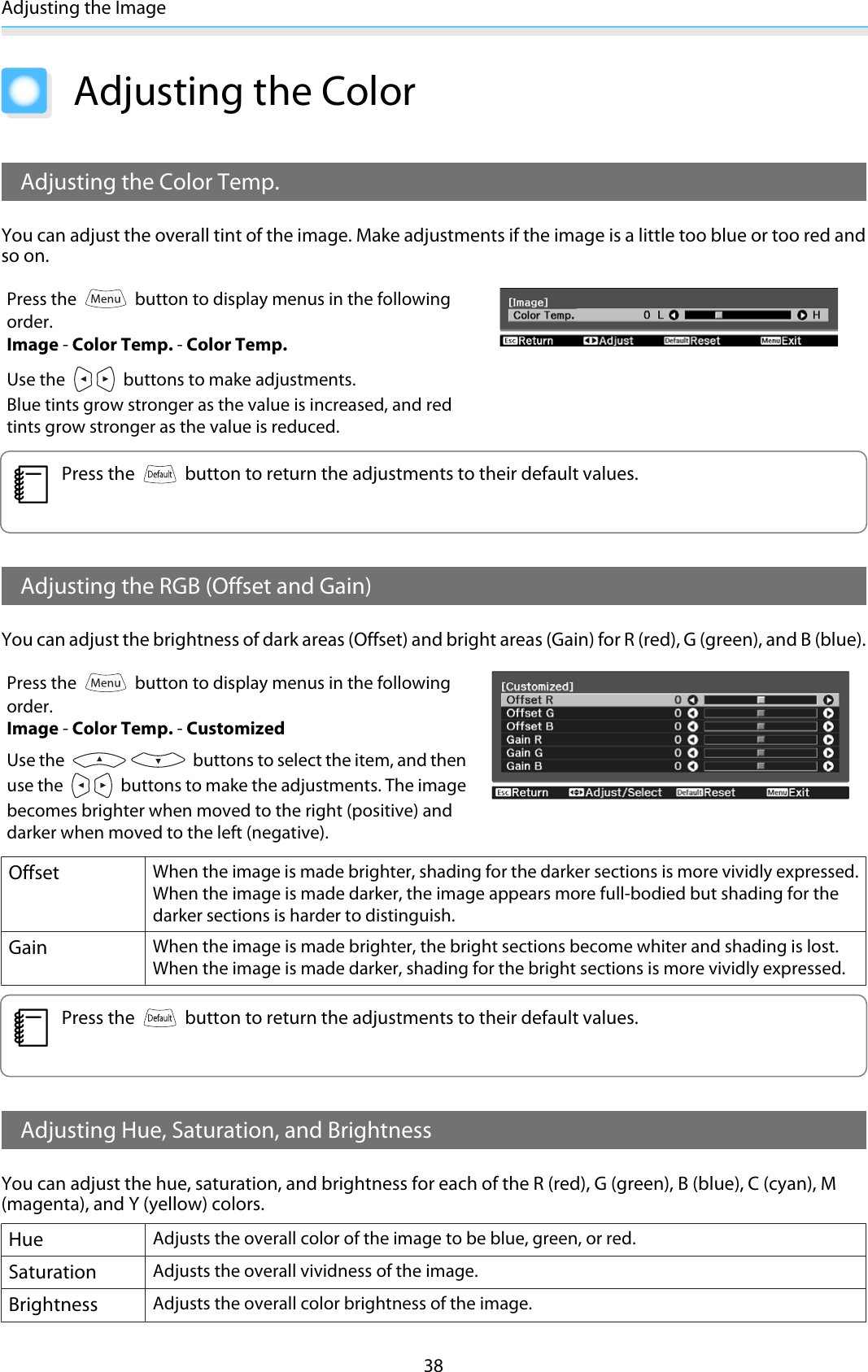 Adjusting the Image38Adjusting the ColorAdjusting the Color Temp.You can adjust the overall tint of the image. Make adjustments if the image is a little too blue or too red andso on.Press the   button to display menus in the followingorder.Image - Color Temp. - Color Temp.Use the   buttons to make adjustments.Blue tints grow stronger as the value is increased, and redtints grow stronger as the value is reduced.cPress the   button to return the adjustments to their default values.Adjusting the RGB (Offset and Gain)You can adjust the brightness of dark areas (Offset) and bright areas (Gain) for R (red), G (green), and B (blue).Press the   button to display menus in the followingorder.Image - Color Temp. - CustomizedUse the   buttons to select the item, and thenuse the   buttons to make the adjustments. The imagebecomes brighter when moved to the right (positive) anddarker when moved to the left (negative).OffsetWhen the image is made brighter, shading for the darker sections is more vividly expressed.When the image is made darker, the image appears more full-bodied but shading for thedarker sections is harder to distinguish.GainWhen the image is made brighter, the bright sections become whiter and shading is lost.When the image is made darker, shading for the bright sections is more vividly expressed.cPress the   button to return the adjustments to their default values.Adjusting Hue, Saturation, and BrightnessYou can adjust the hue, saturation, and brightness for each of the R (red), G (green), B (blue), C (cyan), M(magenta), and Y (yellow) colors.HueAdjusts the overall color of the image to be blue, green, or red.SaturationAdjusts the overall vividness of the image.BrightnessAdjusts the overall color brightness of the image.