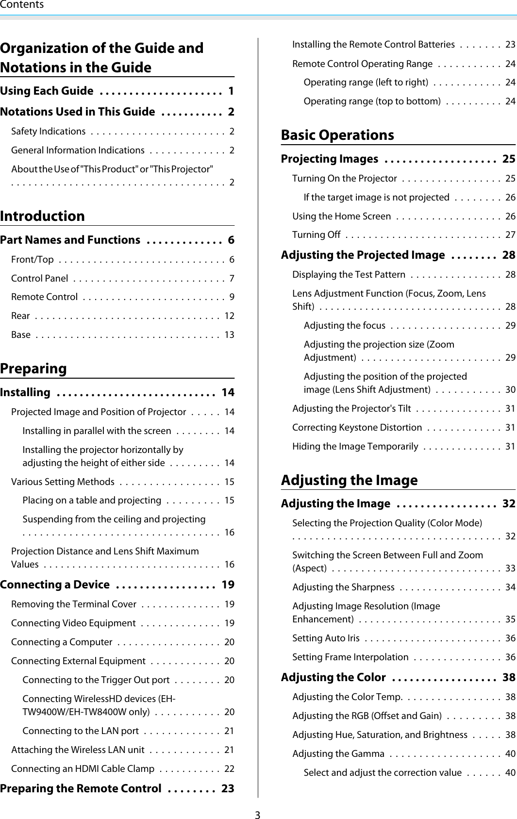 Contents3Organization of the Guide andNotations in the GuideUsing Each Guide ..................... 1Notations Used in This Guide ........... 2Safety Indications.......................2General Information Indications .............2About the Use of &quot;This Product&quot; or &quot;This Projector&quot;..................................... 2IntroductionPart Names and Functions ............. 6Front/Top ............................. 6Control Panel .......................... 7Remote Control ......................... 9Rear ................................ 12Base ................................ 13PreparingInstalling ............................ 14Projected Image and Position of Projector.....14Installing in parallel with the screen ........ 14Installing the projector horizontally byadjusting the height of either side ......... 14Various Setting Methods.................15Placing on a table and projecting.........15Suspending from the ceiling and projecting.................................. 16Projection Distance and Lens Shift MaximumValues ............................... 16Connecting a Device ................. 19Removing the Terminal Cover .............. 19Connecting Video Equipment ..............19Connecting a Computer .................. 20Connecting External Equipment............ 20Connecting to the Trigger Out port ........20Connecting WirelessHD devices (EH-TW9400W/EH-TW8400W only)...........20Connecting to the LAN port............. 21Attaching the Wireless LAN unit............21Connecting an HDMI Cable Clamp ........... 22Preparing the Remote Control ........ 23Installing the Remote Control Batteries.......23Remote Control Operating Range ...........24Operating range (left to right) ............ 24Operating range (top to bottom) .......... 24Basic OperationsProjecting Images ................... 25Turning On the Projector.................25If the target image is not projected . . . . . . . . 26Using the Home Screen .................. 26Turning Off ...........................27Adjusting the Projected Image . . . . . . . . 28Displaying the Test Pattern ................ 28Lens Adjustment Function (Focus, Zoom, LensShift) ................................ 28Adjusting the focus ................... 29Adjusting the projection size (ZoomAdjustment) ........................ 29Adjusting the position of the projectedimage (Lens Shift Adjustment)...........30Adjusting the Projector&apos;s Tilt ...............31Correcting Keystone Distortion ............. 31Hiding the Image Temporarily .............. 31Adjusting the ImageAdjusting the Image ................. 32Selecting the Projection Quality (Color Mode).................................... 32Switching the Screen Between Full and Zoom(Aspect)............................. 33Adjusting the Sharpness .................. 34Adjusting Image Resolution (ImageEnhancement) ......................... 35Setting Auto Iris ........................ 36Setting Frame Interpolation...............36Adjusting the Color .................. 38Adjusting the Color Temp.................38Adjusting the RGB (Offset and Gain).........38Adjusting Hue, Saturation, and Brightness . . . . . 38Adjusting the Gamma ...................40Select and adjust the correction value......40