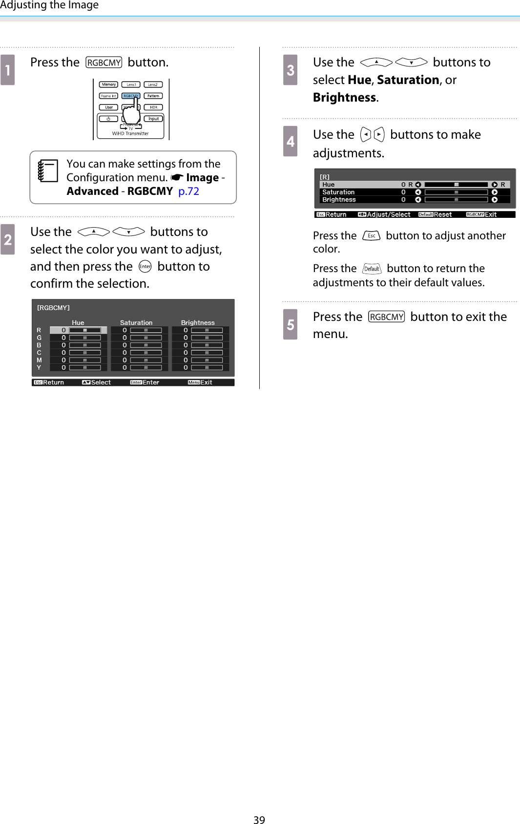 Adjusting the Image39aPress the   button.cYou can make settings from theConfiguration menu. s Image -Advanced - RGBCMY  p.72bUse the   buttons toselect the color you want to adjust,and then press the   button toconfirm the selection.cUse the   buttons toselect Hue, Saturation, orBrightness.dUse the   buttons to makeadjustments.Press the   button to adjust anothercolor.Press the   button to return theadjustments to their default values.ePress the   button to exit themenu.