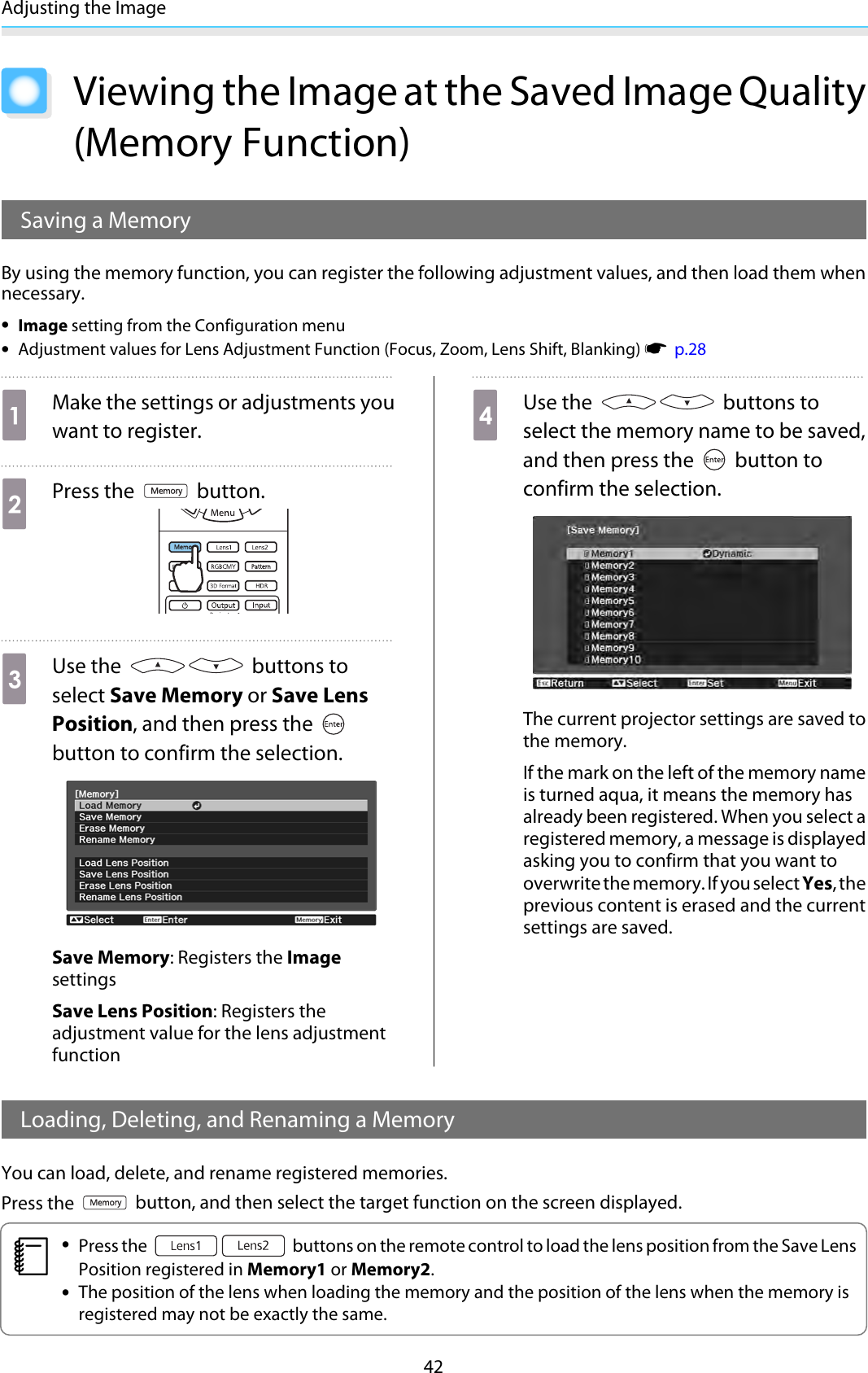 Adjusting the Image42Viewing the Image at the Saved Image Quality(Memory Function)Saving a MemoryBy using the memory function, you can register the following adjustment values, and then load them whennecessary.•Image setting from the Configuration menu•Adjustment values for Lens Adjustment Function (Focus, Zoom, Lens Shift, Blanking) s  p.28aMake the settings or adjustments youwant to register.bPress the   button.cUse the   buttons toselect Save Memory or Save LensPosition, and then press the button to confirm the selection.Save Memory: Registers the ImagesettingsSave Lens Position: Registers theadjustment value for the lens adjustmentfunctiondUse the   buttons toselect the memory name to be saved,and then press the   button toconfirm the selection.The current projector settings are saved tothe memory.If the mark on the left of the memory nameis turned aqua, it means the memory hasalready been registered. When you select aregistered memory, a message is displayedasking you to confirm that you want tooverwrite the memory. If you select Yes, theprevious content is erased and the currentsettings are saved.Loading, Deleting, and Renaming a MemoryYou can load, delete, and rename registered memories.Press the   button, and then select the target function on the screen displayed.c•Press the   buttons on the remote control to load the lens position from the Save LensPosition registered in Memory1 or Memory2.•The position of the lens when loading the memory and the position of the lens when the memory isregistered may not be exactly the same.