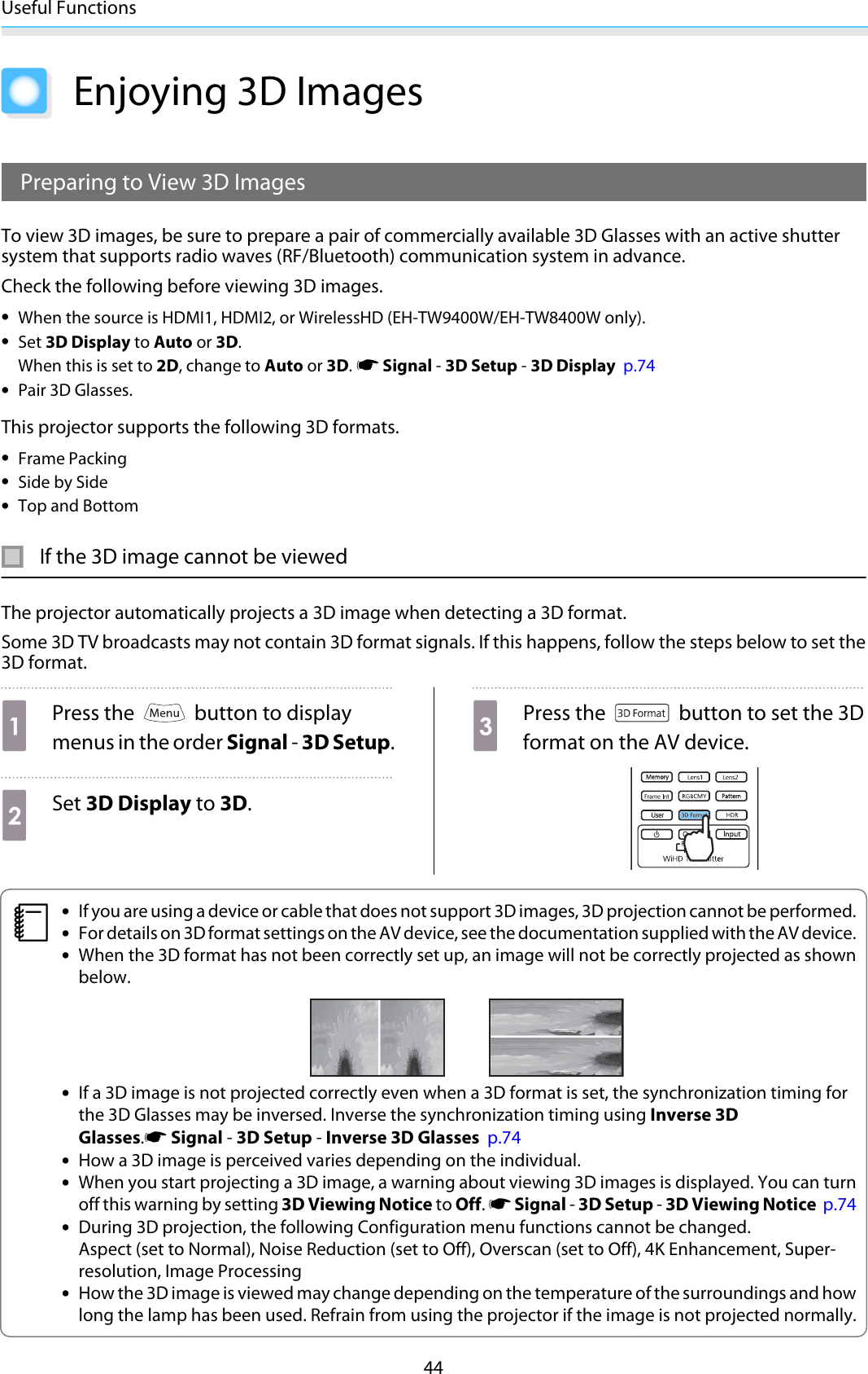 Useful Functions44Enjoying 3D ImagesPreparing to View 3D ImagesTo view 3D images, be sure to prepare a pair of commercially available 3D Glasses with an active shuttersystem that supports radio waves (RF/Bluetooth) communication system in advance.Check the following before viewing 3D images.•When the source is HDMI1, HDMI2, or WirelessHD (EH-TW9400W/EH-TW8400W only).•Set 3D Display to Auto or 3D.When this is set to 2D, change to Auto or 3D. s Signal - 3D Setup - 3D Display  p.74•Pair 3D Glasses.This projector supports the following 3D formats.•Frame Packing•Side by Side•Top and BottomIf the 3D image cannot be viewedThe projector automatically projects a 3D image when detecting a 3D format.Some 3D TV broadcasts may not contain 3D format signals. If this happens, follow the steps below to set the3D format.aPress the   button to displaymenus in the order Signal - 3D Setup.bSet 3D Display to 3D.cPress the   button to set the 3Dformat on the AV device.c•If you are using a device or cable that does not support 3D images, 3D projection cannot be performed.•For details on 3D format settings on the AV device, see the documentation supplied with the AV device.•When the 3D format has not been correctly set up, an image will not be correctly projected as shownbelow.•If a 3D image is not projected correctly even when a 3D format is set, the synchronization timing forthe 3D Glasses may be inversed. Inverse the synchronization timing using Inverse 3DGlasses.s Signal - 3D Setup - Inverse 3D Glasses  p.74•How a 3D image is perceived varies depending on the individual.•When you start projecting a 3D image, a warning about viewing 3D images is displayed. You can turnoff this warning by setting 3D Viewing Notice to Off. s Signal - 3D Setup - 3D Viewing Notice  p.74•During 3D projection, the following Configuration menu functions cannot be changed.Aspect (set to Normal), Noise Reduction (set to Off), Overscan (set to Off), 4K Enhancement, Super-resolution, Image Processing•How the 3D image is viewed may change depending on the temperature of the surroundings and howlong the lamp has been used. Refrain from using the projector if the image is not projected normally.