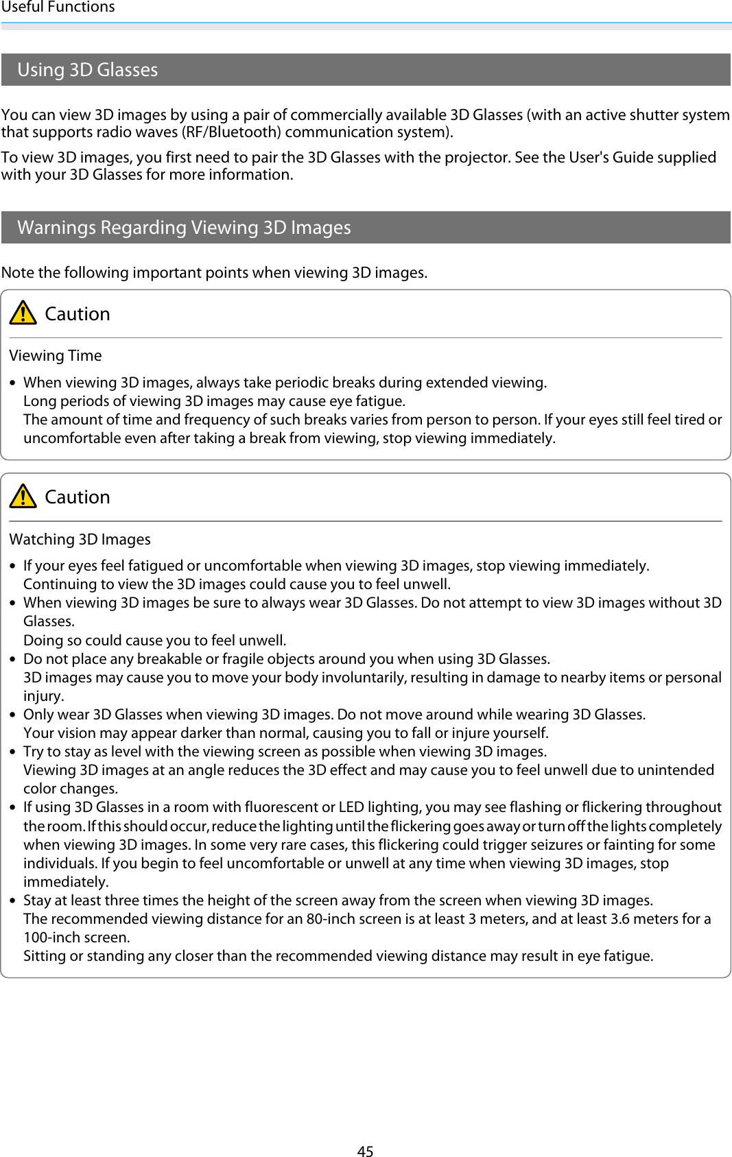 Useful Functions45Using 3D GlassesYou can view 3D images by using a pair of commercially available 3D Glasses (with an active shutter systemthat supports radio waves (RF/Bluetooth) communication system).To view 3D images, you first need to pair the 3D Glasses with the projector. See the User&apos;s Guide suppliedwith your 3D Glasses for more information.Warnings Regarding Viewing 3D ImagesNote the following important points when viewing 3D images.CautionViewing Time•When viewing 3D images, always take periodic breaks during extended viewing.Long periods of viewing 3D images may cause eye fatigue.The amount of time and frequency of such breaks varies from person to person. If your eyes still feel tired oruncomfortable even after taking a break from viewing, stop viewing immediately.CautionWatching 3D Images•If your eyes feel fatigued or uncomfortable when viewing 3D images, stop viewing immediately.Continuing to view the 3D images could cause you to feel unwell.•When viewing 3D images be sure to always wear 3D Glasses. Do not attempt to view 3D images without 3DGlasses.Doing so could cause you to feel unwell.•Do not place any breakable or fragile objects around you when using 3D Glasses.3D images may cause you to move your body involuntarily, resulting in damage to nearby items or personalinjury.•Only wear 3D Glasses when viewing 3D images. Do not move around while wearing 3D Glasses.Your vision may appear darker than normal, causing you to fall or injure yourself.•Try to stay as level with the viewing screen as possible when viewing 3D images.Viewing 3D images at an angle reduces the 3D effect and may cause you to feel unwell due to unintendedcolor changes.•If using 3D Glasses in a room with fluorescent or LED lighting, you may see flashing or flickering throughoutthe room. If this should occur, reduce the lighting until the flickering goes away or turn off the lights completelywhen viewing 3D images. In some very rare cases, this flickering could trigger seizures or fainting for someindividuals. If you begin to feel uncomfortable or unwell at any time when viewing 3D images, stopimmediately.•Stay at least three times the height of the screen away from the screen when viewing 3D images.The recommended viewing distance for an 80-inch screen is at least 3 meters, and at least 3.6 meters for a100-inch screen.Sitting or standing any closer than the recommended viewing distance may result in eye fatigue.