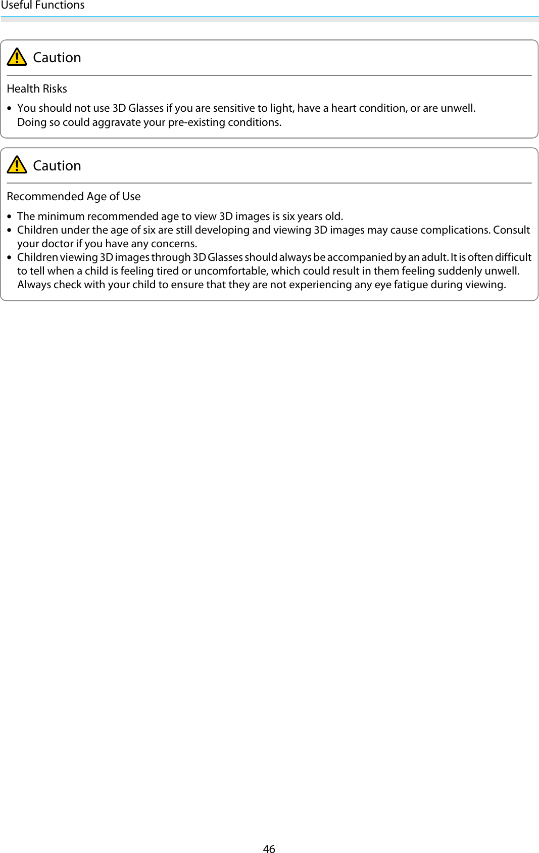 Useful Functions46CautionHealth Risks•You should not use 3D Glasses if you are sensitive to light, have a heart condition, or are unwell.Doing so could aggravate your pre-existing conditions.CautionRecommended Age of Use•The minimum recommended age to view 3D images is six years old.•Children under the age of six are still developing and viewing 3D images may cause complications. Consultyour doctor if you have any concerns.•Children viewing 3D images through 3D Glasses should always be accompanied by an adult. It is often difficultto tell when a child is feeling tired or uncomfortable, which could result in them feeling suddenly unwell.Always check with your child to ensure that they are not experiencing any eye fatigue during viewing.