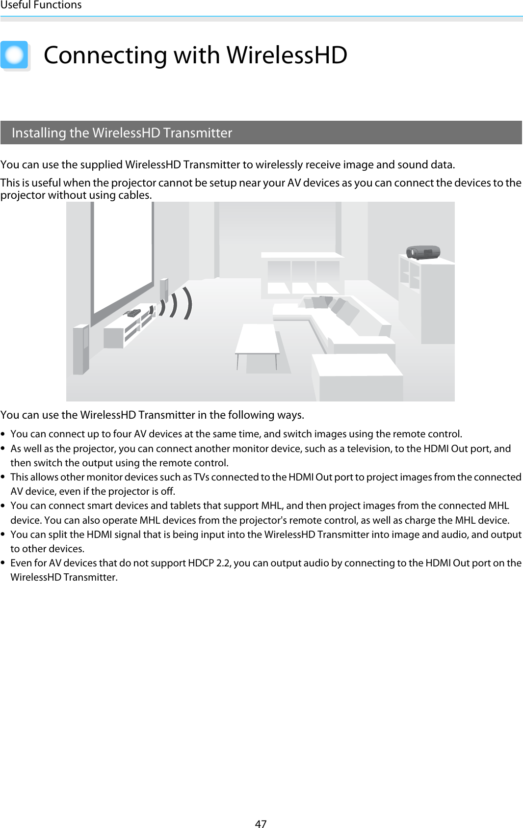 Useful Functions47Connecting with WirelessHD Installing the WirelessHD TransmitterYou can use the supplied WirelessHD Transmitter to wirelessly receive image and sound data.This is useful when the projector cannot be setup near your AV devices as you can connect the devices to theprojector without using cables.You can use the WirelessHD Transmitter in the following ways.•You can connect up to four AV devices at the same time, and switch images using the remote control.•As well as the projector, you can connect another monitor device, such as a television, to the HDMI Out port, andthen switch the output using the remote control.•This allows other monitor devices such as TVs connected to the HDMI Out port to project images from the connectedAV device, even if the projector is off.•You can connect smart devices and tablets that support MHL, and then project images from the connected MHLdevice. You can also operate MHL devices from the projector&apos;s remote control, as well as charge the MHL device.•You can split the HDMI signal that is being input into the WirelessHD Transmitter into image and audio, and outputto other devices.•Even for AV devices that do not support HDCP 2.2, you can output audio by connecting to the HDMI Out port on theWirelessHD Transmitter.