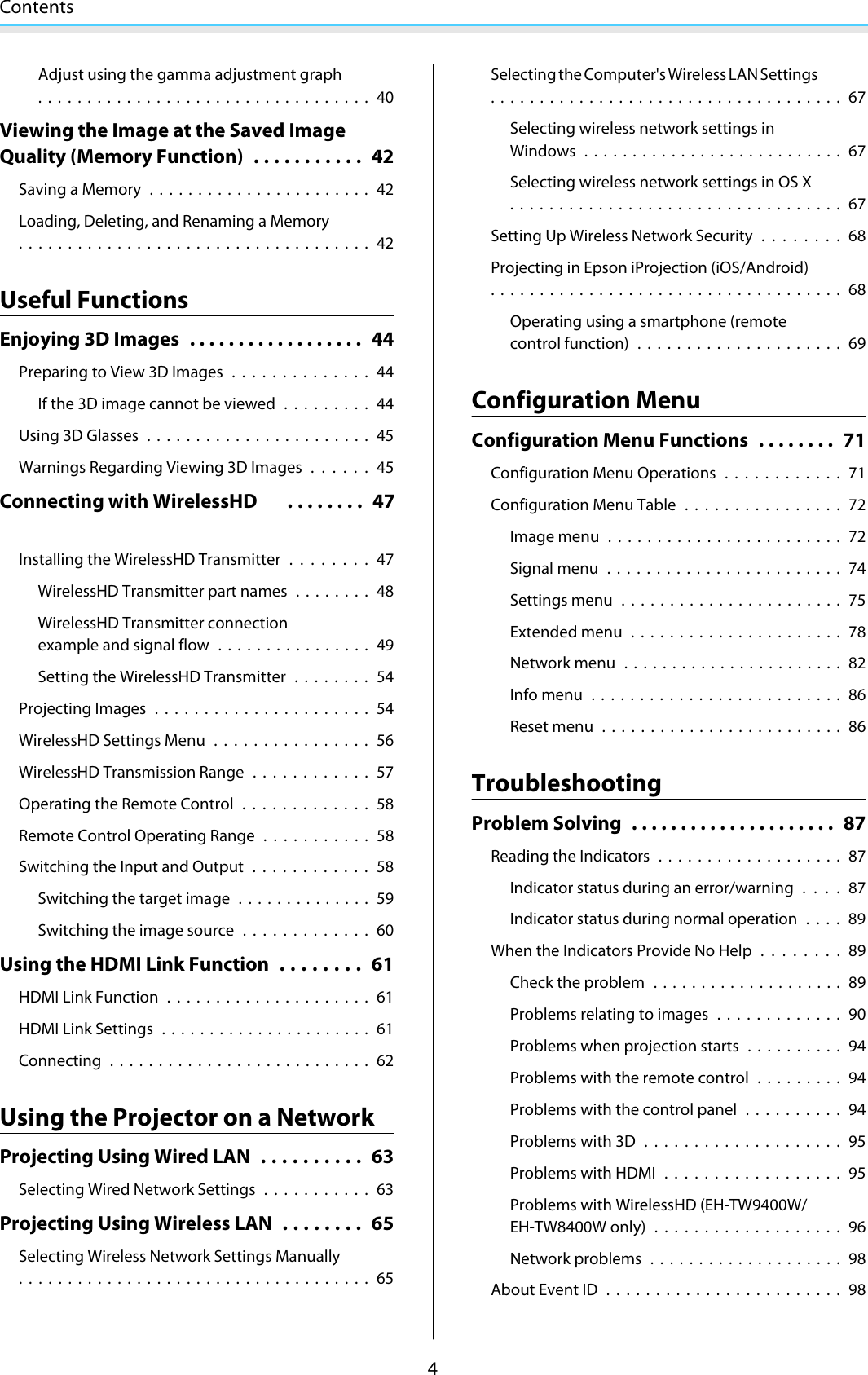 Contents4Adjust using the gamma adjustment graph.................................. 40Viewing the Image at the Saved ImageQuality (Memory Function) . . . . . . . . . . . 42Saving a Memory ....................... 42Loading, Deleting, and Renaming a Memory.................................... 42Useful FunctionsEnjoying 3D Images .................. 44Preparing to View 3D Images .............. 44If the 3D image cannot be viewed .........44Using 3D Glasses ....................... 45Warnings Regarding Viewing 3D Images......45Connecting with WirelessHD  . . . . . . . . 47Installing the WirelessHD Transmitter........47WirelessHD Transmitter part names ........ 48WirelessHD Transmitter connectionexample and signal flow ................ 49Setting the WirelessHD Transmitter ........ 54Projecting Images ...................... 54WirelessHD Settings Menu................56WirelessHD Transmission Range ............ 57Operating the Remote Control............. 58Remote Control Operating Range ...........58Switching the Input and Output............ 58Switching the target image .............. 59Switching the image source .............60Using the HDMI Link Function ........ 61HDMI Link Function ..................... 61HDMI Link Settings ...................... 61Connecting ........................... 62Using the Projector on a NetworkProjecting Using Wired LAN .......... 63Selecting Wired Network Settings ...........63Projecting Using Wireless LAN ........ 65Selecting Wireless Network Settings Manually.................................... 65Selecting the Computer&apos;s Wireless LAN Settings.................................... 67Selecting wireless network settings inWindows ........................... 67Selecting wireless network settings in OS X.................................. 67Setting Up Wireless Network Security . . . . . . . . 68Projecting in Epson iProjection (iOS/Android).................................... 68Operating using a smartphone (remotecontrol function) .....................69Configuration MenuConfiguration Menu Functions ........ 71Configuration Menu Operations............ 71Configuration Menu Table ................72Image menu........................72Signal menu ........................ 74Settings menu ....................... 75Extended menu ...................... 78Network menu ....................... 82Info menu .......................... 86Reset menu ......................... 86TroubleshootingProblem Solving . .................... 87Reading the Indicators ................... 87Indicator status during an error/warning....87Indicator status during normal operation . . . . 89When the Indicators Provide No Help........89Check the problem .................... 89Problems relating to images .............90Problems when projection starts ..........94Problems with the remote control ......... 94Problems with the control panel .......... 94Problems with 3D .................... 95Problems with HDMI ..................95Problems with WirelessHD (EH-TW9400W/EH-TW8400W only) ................... 96Network problems .................... 98About Event ID ........................ 98