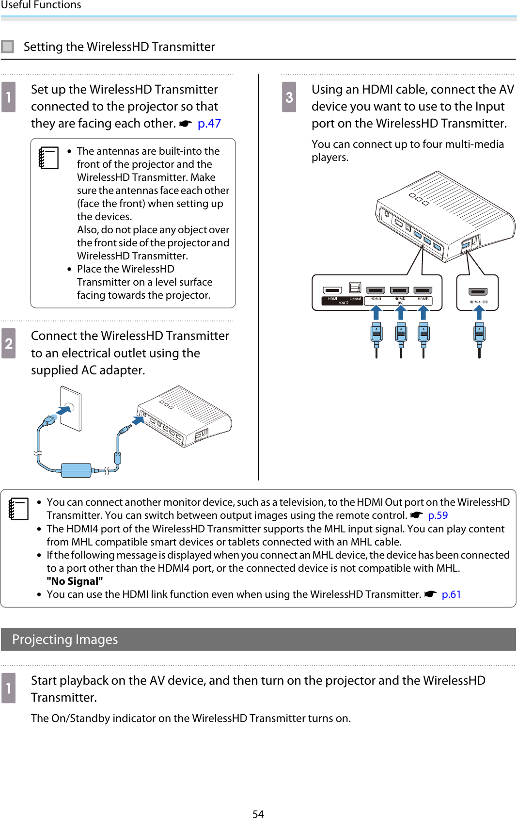 Useful Functions54Setting the WirelessHD TransmitteraSet up the WirelessHD Transmitterconnected to the projector so thatthey are facing each other. s  p.47c•The antennas are built-into thefront of the projector and theWirelessHD Transmitter. Makesure the antennas face each other(face the front) when setting upthe devices.Also, do not place any object overthe front side of the projector andWirelessHD Transmitter.•Place the WirelessHDTransmitter on a level surfacefacing towards the projector.bConnect the WirelessHD Transmitterto an electrical outlet using thesupplied AC adapter.cUsing an HDMI cable, connect the AVdevice you want to use to the Inputport on the WirelessHD Transmitter.You can connect up to four multi-mediaplayers.c•You can connect another monitor device, such as a television, to the HDMI Out port on the WirelessHDTransmitter. You can switch between output images using the remote control. s  p.59•The HDMI4 port of the WirelessHD Transmitter supports the MHL input signal. You can play contentfrom MHL compatible smart devices or tablets connected with an MHL cable.•If the following message is displayed when you connect an MHL device, the device has been connectedto a port other than the HDMI4 port, or the connected device is not compatible with MHL.&quot;No Signal&quot;•You can use the HDMI link function even when using the WirelessHD Transmitter. s  p.61Projecting ImagesaStart playback on the AV device, and then turn on the projector and the WirelessHDTransmitter.The On/Standby indicator on the WirelessHD Transmitter turns on.