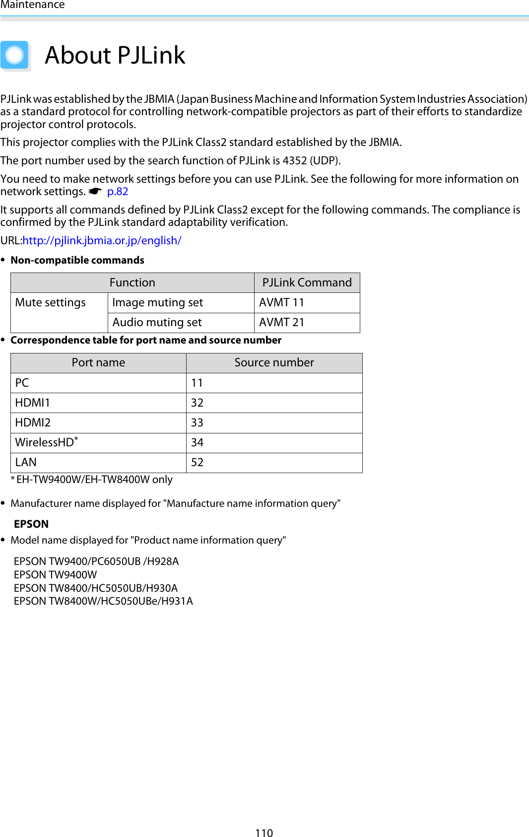 Maintenance110About PJLinkPJLink was established by the JBMIA (Japan Business Machine and Information System Industries Association)as a standard protocol for controlling network-compatible projectors as part of their efforts to standardizeprojector control protocols.This projector complies with the PJLink Class2 standard established by the JBMIA.The port number used by the search function of PJLink is 4352 (UDP).You need to make network settings before you can use PJLink. See the following for more information onnetwork settings. s  p.82It supports all commands defined by PJLink Class2 except for the following commands. The compliance isconfirmed by the PJLink standard adaptability verification.URL:http://pjlink.jbmia.or.jp/english/•Non-compatible commandsFunction PJLink CommandMute settings Image muting set AVMT 11Audio muting set AVMT 21•Correspondence table for port name and source numberPort name Source numberPC 11HDMI1 32HDMI2 33WirelessHD*34LAN 52*EH-TW9400W/EH-TW8400W only•Manufacturer name displayed for &quot;Manufacture name information query&quot;EPSON•Model name displayed for &quot;Product name information query&quot;EPSON TW9400/PC6050UB /H928AEPSON TW9400WEPSON TW8400/HC5050UB/H930A EPSON TW8400W/HC5050UBe/H931A