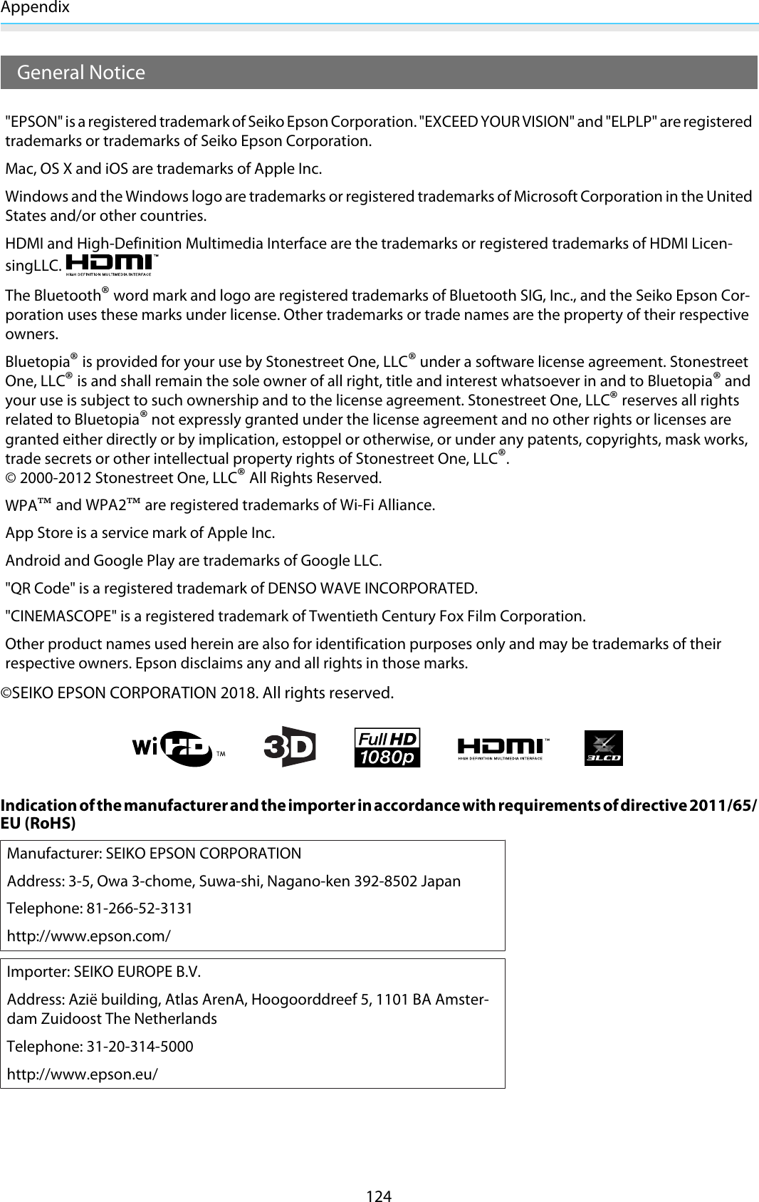 Appendix124General Notice&quot;EPSON&quot; is a registered trademark of Seiko Epson Corporation. &quot;EXCEED YOUR VISION&quot; and &quot;ELPLP&quot; are registeredtrademarks or trademarks of Seiko Epson Corporation.Mac, OS X and iOS are trademarks of Apple Inc.Windows and the Windows logo are trademarks or registered trademarks of Microsoft Corporation in the UnitedStates and/or other countries.HDMI and High-Definition Multimedia Interface are the trademarks or registered trademarks of HDMI Licen-singLLC.The Bluetooth® word mark and logo are registered trademarks of Bluetooth SIG, Inc., and the Seiko Epson Cor-poration uses these marks under license. Other trademarks or trade names are the property of their respectiveowners.Bluetopia® is provided for your use by Stonestreet One, LLC® under a software license agreement. StonestreetOne, LLC® is and shall remain the sole owner of all right, title and interest whatsoever in and to Bluetopia® andyour use is subject to such ownership and to the license agreement. Stonestreet One, LLC® reserves all rightsrelated to Bluetopia® not expressly granted under the license agreement and no other rights or licenses aregranted either directly or by implication, estoppel or otherwise, or under any patents, copyrights, mask works,trade secrets or other intellectual property rights of Stonestreet One, LLC®.© 2000-2012 Stonestreet One, LLC® All Rights Reserved.WPA™ and WPA2™ are registered trademarks of Wi-Fi Alliance.App Store is a service mark of Apple Inc.Android and Google Play are trademarks of Google LLC.&quot;QR Code&quot; is a registered trademark of DENSO WAVE INCORPORATED.&quot;CINEMASCOPE&quot; is a registered trademark of Twentieth Century Fox Film Corporation.Other product names used herein are also for identification purposes only and may be trademarks of theirrespective owners. Epson disclaims any and all rights in those marks.©SEIKO EPSON CORPORATION 2018. All rights reserved.Indication of the manufacturer and the importer in accordance with requirements of directive 2011/65/EU (RoHS)Manufacturer: SEIKO EPSON CORPORATIONAddress: 3-5, Owa 3-chome, Suwa-shi, Nagano-ken 392-8502 JapanTelephone: 81-266-52-3131http://www.epson.com/Importer: SEIKO EUROPE B.V.Address: Azië building, Atlas ArenA, Hoogoorddreef 5, 1101 BA Amster-dam Zuidoost The NetherlandsTelephone: 31-20-314-5000http://www.epson.eu/