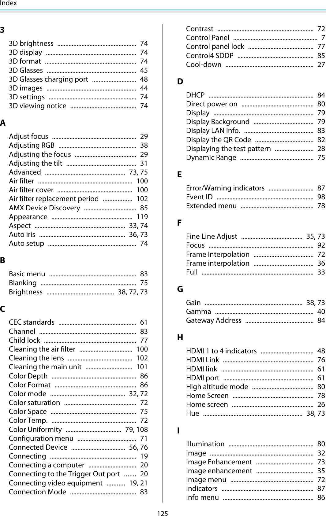 Index12533D brightness ................................................. 743D display ......................................................... 743D format ......................................................... 743D Glasses ........................................................ 453D Glasses charging port ........................... 483D images ........................................................ 443D settings ....................................................... 743D viewing notice ......................................... 74AAdjust focus ..................................................... 29Adjusting RGB ................................................. 38Adjusting the focus ...................................... 29Adjusting the tilt ............................................ 31Advanced .................................................. 73, 75Air filter ........................................................... 100Air filter cover ............................................... 100Air filter replacement period .................. 102AMX Device Discovery ................................. 85Appearance ................................................... 119Aspect ......................................................... 33, 74Auto iris ...................................................... 36, 73Auto setup ....................................................... 74BBasic menu ....................................................... 83Blanking ............................................................ 75Brightness .......................................... 38, 72, 73CCEC standards ................................................. 61Channel ............................................................. 83Child lock .......................................................... 77Cleaning the air filter ................................. 100Cleaning the lens ........................................ 102Cleaning the main unit ............................. 101Color Depth ..................................................... 86Color Format ................................................... 86Color mode ............................................... 32, 72Color saturation ............................................. 72Color Space ...................................................... 75Color Temp. ..................................................... 72Color Uniformity ................................... 79, 108Configuration menu ..................................... 71Connected Device .................................. 56, 76Connecting ...................................................... 19Connecting a computer .............................. 20Connecting to the Trigger Out port ....... 20Connecting video equipment ........... 19, 21Connection Mode ......................................... 83Contrast ............................................................ 72Control Panel ..................................................... 7Control panel lock ......................................... 77Control4 SDDP ................................................ 85Cool-down ....................................................... 27DDHCP .................................................................. 84Direct power on ............................................. 80Display ............................................................... 79Display Background ..................................... 79Display LAN Info. ........................................... 83Display the QR Code .................................... 82Displaying the test pattern ........................ 28Dynamic Range .............................................. 75EError/Warning indicators ............................ 87Event ID ............................................................. 98Extended menu .............................................. 78FFine Line Adjust ...................................... 35, 73Focus .................................................................. 92Frame Interpolation ..................................... 72Frame interpolation ..................................... 36Full ...................................................................... 33GGain ............................................................. 38, 73Gamma .............................................................. 40Gateway Address ........................................... 84HHDMI 1 to 4 indicators ................................. 48HDMI Link ......................................................... 76HDMI link .......................................................... 61HDMI port ......................................................... 61High altitude mode ...................................... 80Home Screen ................................................... 78Home screen ................................................... 26Hue .............................................................. 38, 73IIllumination ..................................................... 80Image ................................................................. 32Image Enhancement .................................... 73Image enhancement .................................... 35Image menu .................................................... 72Indicators .......................................................... 87Info menu ......................................................... 86