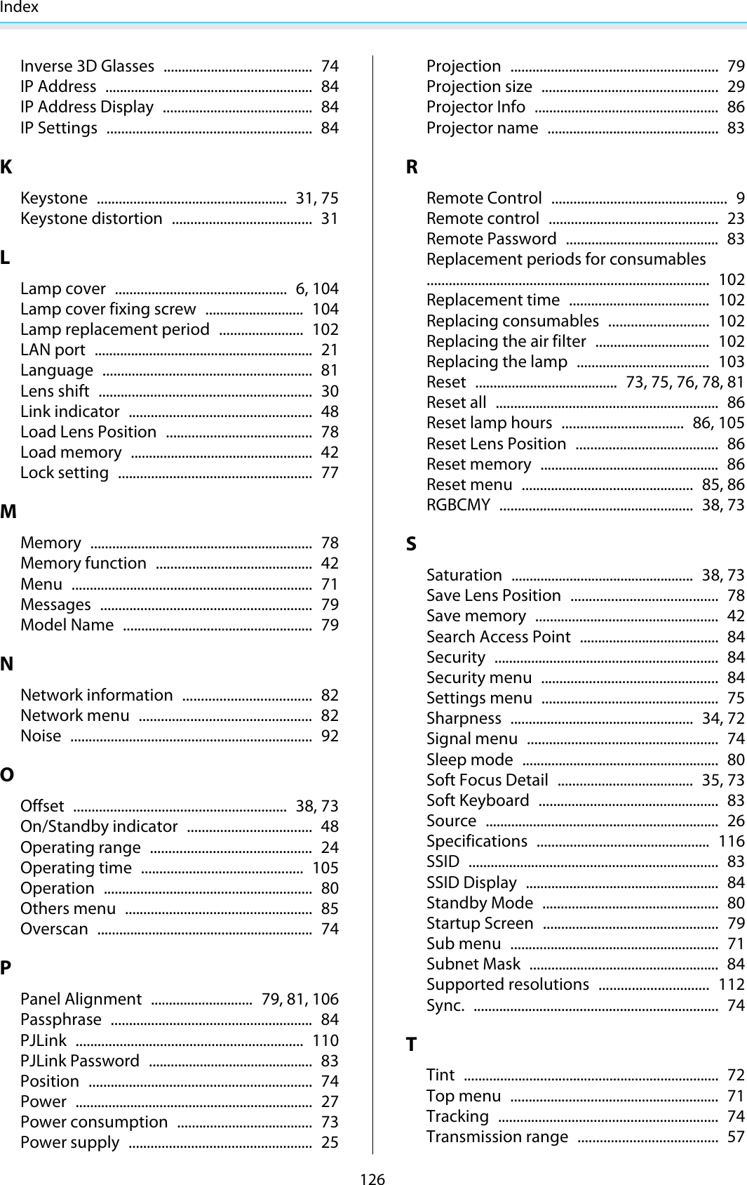 Index126Inverse 3D Glasses ......................................... 74IP Address ......................................................... 84IP Address Display ......................................... 84IP Settings ........................................................ 84KKeystone .................................................... 31, 75Keystone distortion ...................................... 31LLamp cover ............................................... 6, 104Lamp cover fixing screw ........................... 104Lamp replacement period ....................... 102LAN port ............................................................ 21Language ......................................................... 81Lens shift .......................................................... 30Link indicator .................................................. 48Load Lens Position ........................................ 78Load memory .................................................. 42Lock setting ..................................................... 77MMemory ............................................................. 78Memory function ........................................... 42Menu .................................................................. 71Messages .......................................................... 79Model Name .................................................... 79NNetwork information ................................... 82Network menu ............................................... 82Noise .................................................................. 92OOffset .......................................................... 38, 73On/Standby indicator .................................. 48Operating range ............................................ 24Operating time ............................................ 105Operation ......................................................... 80Others menu ................................................... 85Overscan ........................................................... 74PPanel Alignment ............................ 79, 81, 106Passphrase ....................................................... 84PJLink .............................................................. 110PJLink Password ............................................. 83Position ............................................................. 74Power ................................................................. 27Power consumption ..................................... 73Power supply .................................................. 25Projection ......................................................... 79Projection size ................................................ 29Projector Info .................................................. 86Projector name ............................................... 83RRemote Control ................................................ 9Remote control .............................................. 23Remote Password .......................................... 83Replacement periods for consumables............................................................................. 102Replacement time ...................................... 102Replacing consumables ........................... 102Replacing the air filter ............................... 102Replacing the lamp .................................... 103Reset ....................................... 73, 75, 76, 78, 81Reset all ............................................................. 86Reset lamp hours ................................. 86, 105Reset Lens Position ....................................... 86Reset memory ................................................. 86Reset menu ............................................... 85, 86RGBCMY ..................................................... 38, 73SSaturation .................................................. 38, 73Save Lens Position ........................................ 78Save memory .................................................. 42Search Access Point ...................................... 84Security ............................................................. 84Security menu ................................................ 84Settings menu ................................................ 75Sharpness .................................................. 34, 72Signal menu .................................................... 74Sleep mode ...................................................... 80Soft Focus Detail ..................................... 35, 73Soft Keyboard ................................................. 83Source ................................................................ 26Specifications ............................................... 116SSID .................................................................... 83SSID Display ..................................................... 84Standby Mode ................................................ 80Startup Screen ................................................ 79Sub menu ......................................................... 71Subnet Mask .................................................... 84Supported resolutions .............................. 112Sync. ................................................................... 74TTint ...................................................................... 72Top menu ......................................................... 71Tracking ............................................................ 74Transmission range ...................................... 57