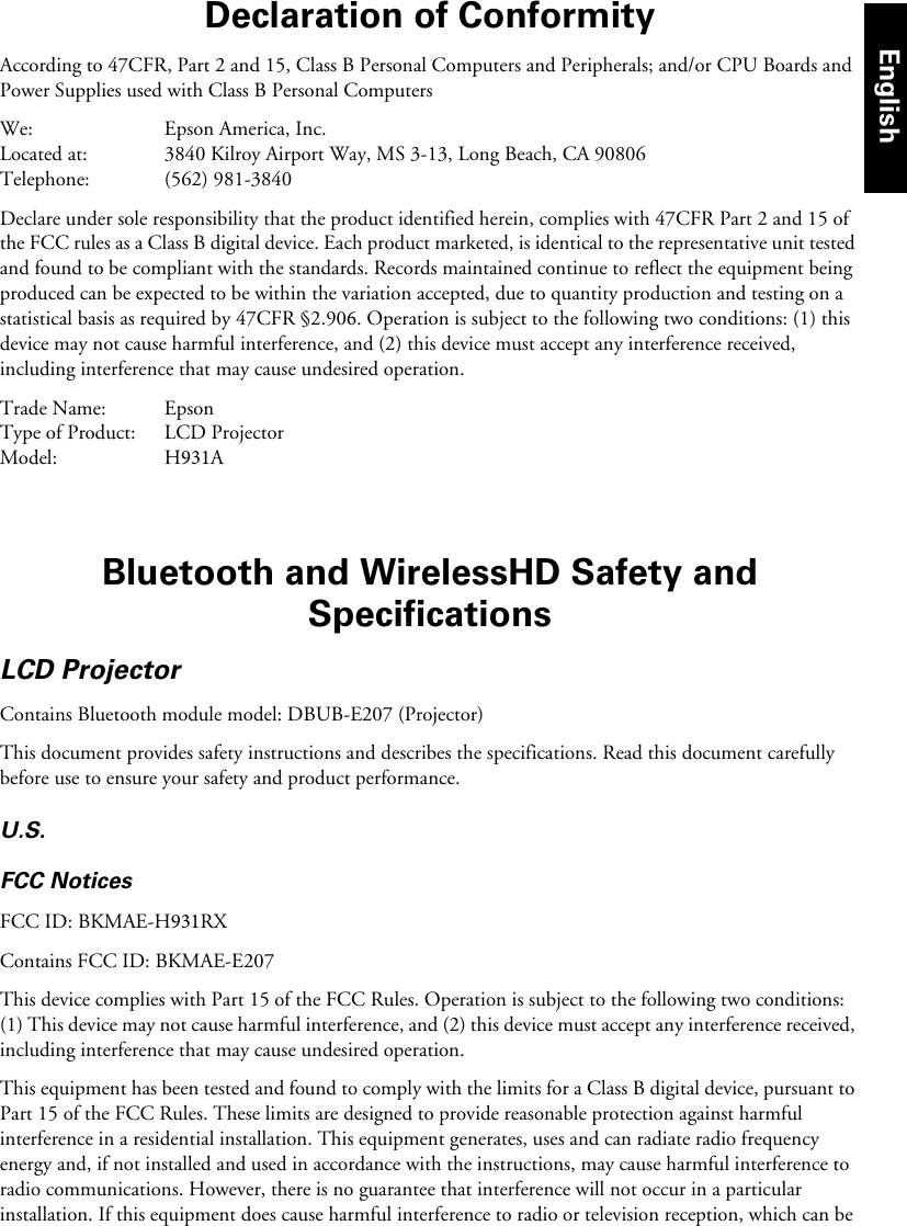 Declaration of ConformityAccording to 47CFR, Part 2 and 15, Class B Personal Computers and Peripherals; and/or CPU Boards and Power Supplies used with Class B Personal ComputersWe: Epson America, Inc.Located at: 3840 Kilroy Airport Way, MS 3-13, Long Beach, CA 90806Telephone: (562) 981-3840Declare under sole responsibility that the product identified herein, complies with 47CFR Part 2 and 15 of the FCC rules as a Class B digital device. Each product marketed, is identical to the representative unit tested and found to be compliant with the standards. Records maintained continue to reflect the equipment being produced can be expected to be within the variation accepted, due to quantity production and testing on a statistical basis as required by 47CFR §2.906. Operation is subject to the following two conditions: (1) this device may not cause harmful interference, and (2) this device must accept any interference received, including interference that may cause undesired operation.Trade Name: EpsonType of Product: LCD ProjectorModel: H931ABluetooth and WirelessHD Safety and SpecificationsLCD ProjectorContains Bluetooth module model: DBUB-E207 (Projector)This document provides safety instructions and describes the specifications. Read this document carefully before use to ensure your safety and product performance.U.S.FCC NoticesFCC ID: BKMAE-H931RXContains FCC ID: BKMAE-E207This device complies with Part 15 of the FCC Rules. Operation is subject to the following two conditions: (1) This device may not cause harmful interference, and (2) this device must accept any interference received, including interference that may cause undesired operation.This equipment has been tested and found to comply with the limits for a Class B digital device, pursuant to Part 15 of the FCC Rules. These limits are designed to provide reasonable protection against harmful interference in a residential installation. This equipment generates, uses and can radiate radio frequency energy and, if not installed and used in accordance with the instructions, may cause harmful interference to radio communications. However, there is no guarantee that interference will not occur in a particular installation. If this equipment does cause harmful interference to radio or television reception, which can be English