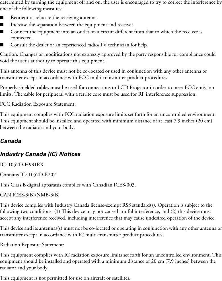 determined by turning the equipment off and on, the user is encouraged to try to correct the interference by one of the following measures:■Reorient or relocate the receiving antenna.■Increase the separation between the equipment and receiver.■Connect the equipment into an outlet on a circuit different from that to which the receiver isconnected.■Consult the dealer or an experienced radio/TV technician for help.Caution: Changes or modifications not expressly approved by the party responsible for compliance could void the user’s authority to operate this equipment.This antenna of this device must not be co-located or used in conjunction with any other antenna or transmitter except in accordance with FCC multi-transmitter product procedures.Properly shielded cables must be used for connections to LCD Projector in order to meet FCC emission limits. The cable for peripheral with a ferrite core must be used for RF interference suppression.FCC Radiation Exposure Statement:This equipment complies with FCC radiation exposure limits set forth for an uncontrolled environment. This equipment should be installed and operated with minimum distance of at least 7.9 inches (20 cm)  between the radiator and your body.CanadaIndustry Canada (IC) NoticesIC: 1052D-H931RXContains IC: 1052D-E207This Class B digital apparatus complies with Canadian ICES-003.CAN ICES-3(B)/NMB-3(B)This device complies with Industry Canada license-exempt RSS standard(s). Operation is subject to the following two conditions: (1) This device may not cause harmful interference, and (2) this device must accept any interference received, including interference that may cause undesired operation of the device.This device and its antennas(s) must not be co-located or operating in conjunction with any other antenna or transmitter except in accordance with IC multi-transmitter product procedures.Radiation Exposure Statement:This equipment complies with IC radiation exposure limits set forth for an uncontrolled environment. This equipment should be installed and operated with a minimum distance of 20 cm (7.9 inches) between the radiator and your body.This equipment is not permitted for use on aircraft or satellites.
