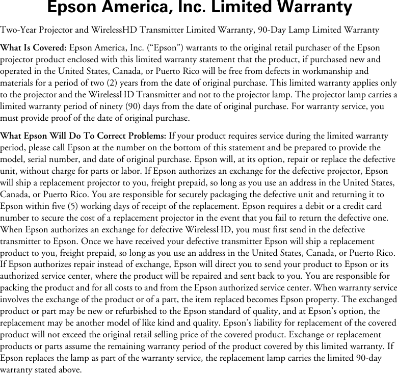 Epson America, Inc. Limited WarrantyTwo-Year Projector and WirelessHD Transmitter Limited Warranty, 90-Day Lamp Limited WarrantyWhat Is Covered: Epson America, Inc. (“Epson”) warrants to the original retail purchaser of the Epson projector product enclosed with this limited warranty statement that the product, if purchased new and operated in the United States, Canada, or Puerto Rico will be free from defects in workmanship and materials for a period of two (2) years from the date of original purchase. This limited warranty applies only to the projector and the WirelessHD Transmitter and not to the projector lamp. The projector lamp carries a limited warranty period of ninety (90) days from the date of original purchase. For warranty service, you must provide proof of the date of original purchase.What Epson Will Do To Correct Problems: If your product requires service during the limited warranty period, please call Epson at the number on the bottom of this statement and be prepared to provide the model, serial number, and date of original purchase. Epson will, at its option, repair or replace the defective unit, without charge for parts or labor. If Epson authorizes an exchange for the defective projector, Epson will ship a replacement projector to you, freight prepaid, so long as you use an address in the United States, Canada, or Puerto Rico. You are responsible for securely packaging the defective unit and returning it to Epson within five (5) working days of receipt of the replacement. Epson requires a debit or a credit card number to secure the cost of a replacement projector in the event that you fail to return the defective one. When Epson authorizes an exchange for defective WirelessHD, you must first send in the defective transmitter to Epson. Once we have received your defective transmitter Epson will ship a replacement product to you, freight prepaid, so long as you use an address in the United States, Canada, or Puerto Rico. If Epson authorizes repair instead of exchange, Epson will direct you to send your product to Epson or its authorized service center, where the product will be repaired and sent back to you. You are responsible for packing the product and for all costs to and from the Epson authorized service center. When warranty service involves the exchange of the product or of a part, the item replaced becomes Epson property. The exchanged product or part may be new or refurbished to the Epson standard of quality, and at Epson’s option, the replacement may be another model of like kind and quality. Epson’s liability for replacement of the covered product will not exceed the original retail selling price of the covered product. Exchange or replacement products or parts assume the remaining warranty period of the product covered by this limited warranty. If Epson replaces the lamp as part of the warranty service, the replacement lamp carries the limited 90-day warranty stated above.