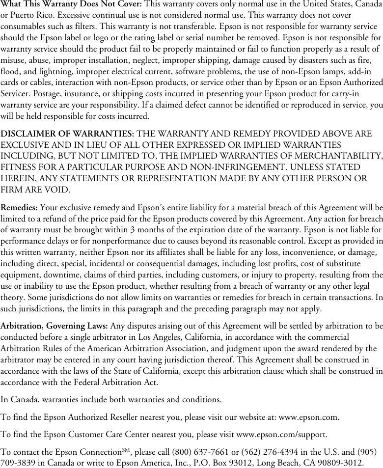 What This Warranty Does Not Cover: This warranty covers only normal use in the United States, Canada or Puerto Rico. Excessive continual use is not considered normal use. This warranty does not cover consumables such as filters. This warranty is not transferable. Epson is not responsible for warranty service should the Epson label or logo or the rating label or serial number be removed. Epson is not responsible for warranty service should the product fail to be properly maintained or fail to function properly as a result of misuse, abuse, improper installation, neglect, improper shipping, damage caused by disasters such as fire, flood, and lightning, improper electrical current, software problems, the use of non-Epson lamps, add-in cards or cables, interaction with non-Epson products, or service other than by Epson or an Epson Authorized Servicer. Postage, insurance, or shipping costs incurred in presenting your Epson product for carry-in warranty service are your responsibility. If a claimed defect cannot be identified or reproduced in service, you will be held responsible for costs incurred.DISCLAIMER OF WARRANTIES: THE WARRANTY AND REMEDY PROVIDED ABOVE ARE EXCLUSIVE AND IN LIEU OF ALL OTHER EXPRESSED OR IMPLIED WARRANTIES INCLUDING, BUT NOT LIMITED TO, THE IMPLIED WARRANTIES OF MERCHANTABILITY, FITNESS FOR A PARTICULAR PURPOSE AND NON-INFRINGEMENT. UNLESS STATED HEREIN, ANY STATEMENTS OR REPRESENTATION MADE BY ANY OTHER PERSON OR FIRM ARE VOID.Remedies: Your exclusive remedy and Epson’s entire liability for a material breach of this Agreement will be limited to a refund of the price paid for the Epson products covered by this Agreement. Any action for breach of warranty must be brought within 3 months of the expiration date of the warranty. Epson is not liable for performance delays or for nonperformance due to causes beyond its reasonable control. Except as provided in this written warranty, neither Epson nor its affiliates shall be liable for any loss, inconvenience, or damage, including direct, special, incidental or consequential damages, including lost profits, cost of substitute equipment, downtime, claims of third parties, including customers, or injury to property, resulting from the use or inability to use the Epson product, whether resulting from a breach of warranty or any other legal theory. Some jurisdictions do not allow limits on warranties or remedies for breach in certain transactions. In such jurisdictions, the limits in this paragraph and the preceding paragraph may not apply.Arbitration, Governing Laws: Any disputes arising out of this Agreement will be settled by arbitration to be conducted before a single arbitrator in Los Angeles, California, in accordance with the commercial Arbitration Rules of the American Arbitration Association, and judgment upon the award rendered by the arbitrator may be entered in any court having jurisdiction thereof. This Agreement shall be construed in accordance with the laws of the State of California, except this arbitration clause which shall be construed in accordance with the Federal Arbitration Act.In Canada, warranties include both warranties and conditions.To find the Epson Authorized Reseller nearest you, please visit our website at: www.epson.com.To find the Epson Customer Care Center nearest you, please visit www.epson.com/support.To contact the Epson ConnectionSM, please call (800) 637-7661 or (562) 276-4394 in the U.S. and (905) 709-3839 in Canada or write to Epson America, Inc., P.O. Box 93012, Long Beach, CA 90809-3012.