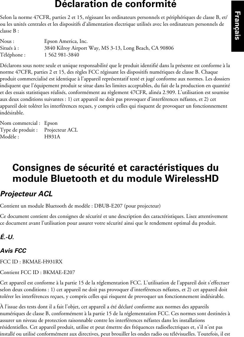 Déclaration de conformitéSelon la norme 47CFR, parties 2 et 15, régissant les ordinateurs personnels et périphériques de classe B, et/ou les unités centrales et les dispositifs d’alimentation électrique utilisés avec les ordinateurs personnels de classe B :Nous : Epson America, Inc.Situés à : 3840 Kilroy Airport Way, MS 3-13, Long Beach, CA 90806Téléphone : 1 562 981-3840Déclarons sous notre seule et unique responsabilité que le produit identifié dans la présente est conforme à la norme 47CFR, parties 2 et 15, des règles FCC régissant les dispositifs numériques de classe B. Chaque produit commercialisé est identique à l’appareil représentatif testé et jugé conforme aux normes. Les dossiers indiquent que l’équipement produit se situe dans les limites acceptables, du fait de la production en quantité et des essais statistiques réalisés, conformément au règlement 47CFR, alinéa 2.909. L’utilisation est soumise aux deux conditions suivantes : 1) cet appareil ne doit pas provoquer d’interférences néfastes, et 2) cet appareil doit tolérer les interférences reçues, y compris celles qui risquent de provoquer un fonctionnement indésirable.Nom commercial : EpsonType de produit : Projecteur ACLModèle : H931AConsignes de sécurité et caractéristiques du module Bluetooth et du module WirelessHDProjecteur ACLContient un module Bluetooth de modèle : DBUB-E207 (pour projecteur)Ce document contient des consignes de sécurité et une description des caractéristiques. Lisez attentivement ce document avant l’utilisation pour assurer votre sécurité ainsi que le rendement optimal du produit.É.-U.Avis FCCFCC ID : BKMAE-H931RXContient FCC ID : BKMAE-E207Cet appareil est conforme à la partie 15 de la réglementation FCC. L’utilisation de l’appareil doit s’effectuer selon deux conditions : 1) cet appareil ne doit pas provoquer d’interférences néfastes, et 2) cet appareil doit tolérer les interférences reçues, y compris celles qui risquent de provoquer un fonctionnement indésirable.À l’issue des tests dont il a fait l’objet, cet appareil a été déclaré conforme aux normes des appareils numériques de classe B, conformément à la partie 15 de la réglementation FCC. Ces normes sont destinées à assurer un niveau de protection raisonnable contre les interférences néfastes dans les installations résidentielles. Cet appareil produit, utilise et peut émettre des fréquences radioélectriques et, s’il n’est pas installé ou utilisé conformément aux directives, peut brouiller les ondes radio ou télévisuelles. Toutefois, il est Français