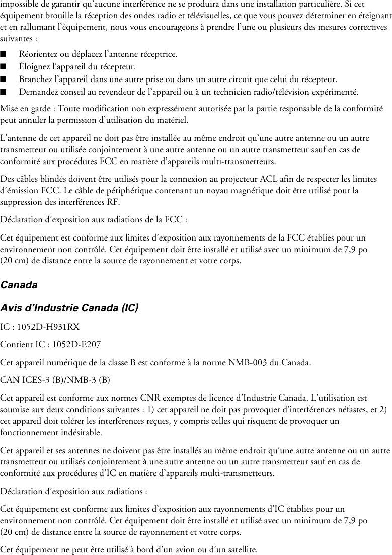 impossible de garantir qu’aucune interférence ne se produira dans une installation particulière. Si cet équipement brouille la réception des ondes radio et télévisuelles, ce que vous pouvez déterminer en éteignant et en rallumant l’équipement, nous vous encourageons à prendre l’une ou plusieurs des mesures correctives suivantes :■Réorientez ou déplacez l’antenne réceptrice.■Éloignez l’appareil du récepteur.■Branchez l’appareil dans une autre prise ou dans un autre circuit que celui du récepteur.■Demandez conseil au revendeur de l’appareil ou à un technicien radio/télévision expérimenté.Mise en garde : Toute modification non expressément autorisée par la partie responsable de la conformité peut annuler la permission d’utilisation du matériel.L’antenne de cet appareil ne doit pas être installée au même endroit qu’une autre antenne ou un autre transmetteur ou utilisée conjointement à une autre antenne ou un autre transmetteur sauf en cas de conformité aux procédures FCC en matière d’appareils multi-transmetteurs.Des câbles blindés doivent être utilisés pour la connexion au projecteur ACL afin de respecter les limites d’émission FCC. Le câble de périphérique contenant un noyau magnétique doit être utilisé pour la suppression des interférences RF.Déclaration d’exposition aux radiations de la FCC :Cet équipement est conforme aux limites d’exposition aux rayonnements de la FCC établies pour un environnement non contrôlé. Cet équipement doit être installé et utilisé avec un minimum de 7,9 po (20 cm) de distance entre la source de rayonnement et votre corps.CanadaAvis d’Industrie Canada (IC)IC : 1052D-H931RXContient IC : 1052D-E207Cet appareil numérique de la classe B est conforme à la norme NMB-003 du Canada.CAN ICES-3 (B)/NMB-3 (B)Cet appareil est conforme aux normes CNR exemptes de licence d’Industrie Canada. L’utilisation est soumise aux deux conditions suivantes : 1) cet appareil ne doit pas provoquer d’interférences néfastes, et 2) cet appareil doit tolérer les interférences reçues, y compris celles qui risquent de provoquer un fonctionnement indésirable.Cet appareil et ses antennes ne doivent pas être installés au même endroit qu’une autre antenne ou un autre transmetteur ou utilisés conjointement à une autre antenne ou un autre transmetteur sauf en cas de conformité aux procédures d’IC en matière d’appareils multi-transmetteurs.Déclaration d’exposition aux radiations :Cet équipement est conforme aux limites d’exposition aux rayonnements d’IC établies pour un environnement non contrôlé. Cet équipement doit être installé et utilisé avec un minimum de 7,9 po (20 cm) de distance entre la source de rayonnement et votre corps.Cet équipement ne peut être utilisé à bord d’un avion ou d’un satellite.