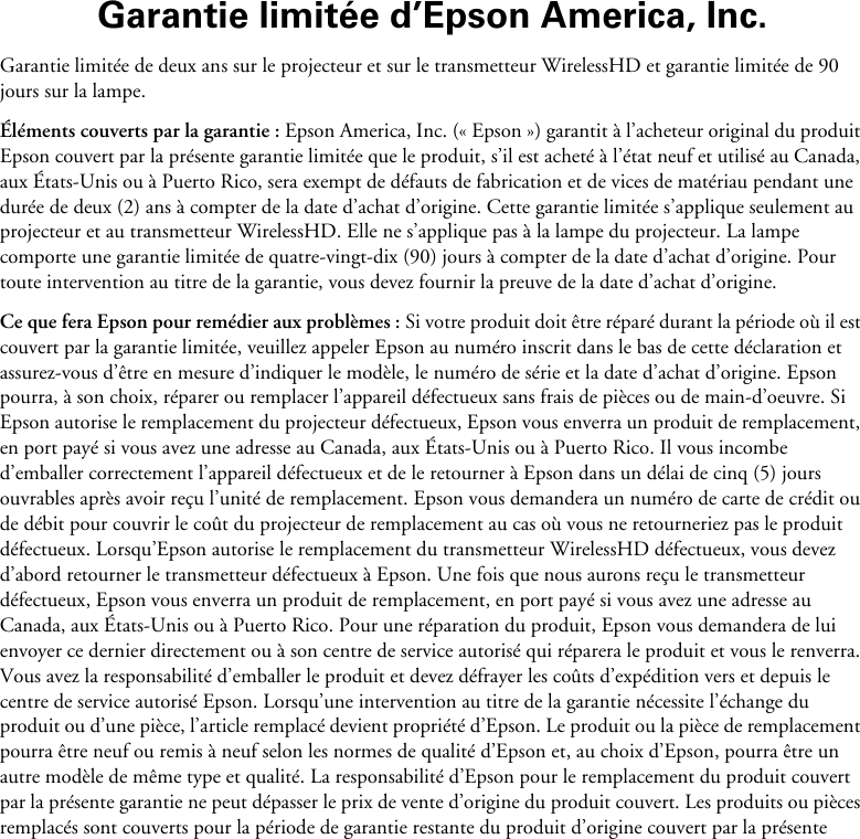 Garantie limitée d’Epson America, Inc.Garantie limitée de deux ans sur le projecteur et sur le transmetteur WirelessHD et garantie limitée de 90 jours sur la lampe.Éléments couverts par la garantie : Epson America, Inc. (« Epson ») garantit à l’acheteur original du produit Epson couvert par la présente garantie limitée que le produit, s’il est acheté à l’état neuf et utilisé au Canada, aux États-Unis ou à Puerto Rico, sera exempt de défauts de fabrication et de vices de matériau pendant une durée de deux (2) ans à compter de la date d’achat d’origine. Cette garantie limitée s’applique seulement au projecteur et au transmetteur WirelessHD. Elle ne s’applique pas à la lampe du projecteur. La lampe comporte une garantie limitée de quatre-vingt-dix (90) jours à compter de la date d’achat d’origine. Pour toute intervention au titre de la garantie, vous devez fournir la preuve de la date d’achat d’origine.Ce que fera Epson pour remédier aux problèmes : Si votre produit doit être réparé durant la période où il est couvert par la garantie limitée, veuillez appeler Epson au numéro inscrit dans le bas de cette déclaration et assurez-vous d’être en mesure d’indiquer le modèle, le numéro de série et la date d’achat d’origine. Epson pourra, à son choix, réparer ou remplacer l’appareil défectueux sans frais de pièces ou de main-d’oeuvre. Si Epson autorise le remplacement du projecteur défectueux, Epson vous enverra un produit de remplacement, en port payé si vous avez une adresse au Canada, aux États-Unis ou à Puerto Rico. Il vous incombe d’emballer correctement l’appareil défectueux et de le retourner à Epson dans un délai de cinq (5) jours ouvrables après avoir reçu l’unité de remplacement. Epson vous demandera un numéro de carte de crédit ou de débit pour couvrir le coût du projecteur de remplacement au cas où vous ne retourneriez pas le produit défectueux. Lorsqu’Epson autorise le remplacement du transmetteur WirelessHD défectueux, vous devez d’abord retourner le transmetteur défectueux à Epson. Une fois que nous aurons reçu le transmetteur défectueux, Epson vous enverra un produit de remplacement, en port payé si vous avez une adresse au Canada, aux États-Unis ou à Puerto Rico. Pour une réparation du produit, Epson vous demandera de lui envoyer ce dernier directement ou à son centre de service autorisé qui réparera le produit et vous le renverra. Vous avez la responsabilité d’emballer le produit et devez défrayer les coûts d’expédition vers et depuis le centre de service autorisé Epson. Lorsqu’une intervention au titre de la garantie nécessite l’échange du produit ou d’une pièce, l’article remplacé devient propriété d’Epson. Le produit ou la pièce de remplacement pourra être neuf ou remis à neuf selon les normes de qualité d’Epson et, au choix d’Epson, pourra être un autre modèle de même type et qualité. La responsabilité d’Epson pour le remplacement du produit couvert par la présente garantie ne peut dépasser le prix de vente d’origine du produit couvert. Les produits ou pièces remplacés sont couverts pour la période de garantie restante du produit d’origine couvert par la présente 