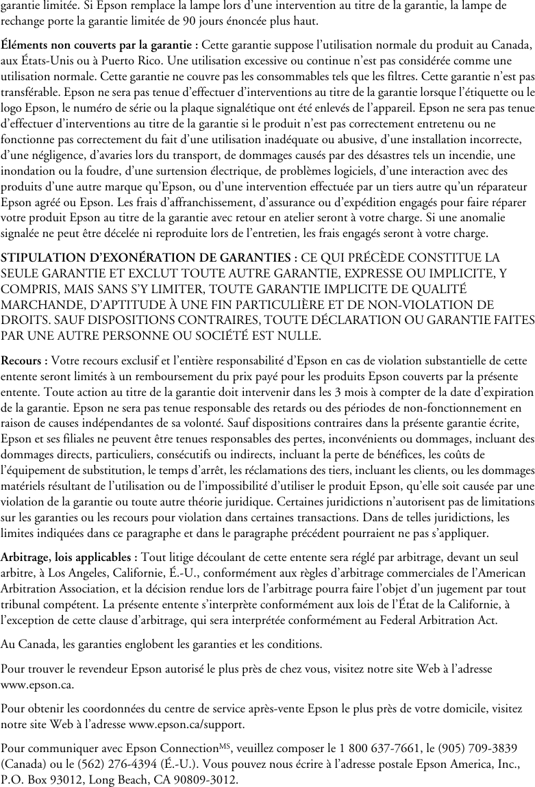 garantie limitée. Si Epson remplace la lampe lors d’une intervention au titre de la garantie, la lampe de rechange porte la garantie limitée de 90 jours énoncée plus haut.Éléments non couverts par la garantie : Cette garantie suppose l’utilisation normale du produit au Canada, aux États-Unis ou à Puerto Rico. Une utilisation excessive ou continue n’est pas considérée comme une utilisation normale. Cette garantie ne couvre pas les consommables tels que les filtres. Cette garantie n’est pas transférable. Epson ne sera pas tenue d’effectuer d’interventions au titre de la garantie lorsque l’étiquette ou le logo Epson, le numéro de série ou la plaque signalétique ont été enlevés de l’appareil. Epson ne sera pas tenue d’effectuer d’interventions au titre de la garantie si le produit n’est pas correctement entretenu ou ne fonctionne pas correctement du fait d’une utilisation inadéquate ou abusive, d’une installation incorrecte, d’une négligence, d’avaries lors du transport, de dommages causés par des désastres tels un incendie, une inondation ou la foudre, d’une surtension électrique, de problèmes logiciels, d’une interaction avec des produits d’une autre marque qu’Epson, ou d’une intervention effectuée par un tiers autre qu’un réparateur Epson agréé ou Epson. Les frais d’affranchissement, d’assurance ou d’expédition engagés pour faire réparer votre produit Epson au titre de la garantie avec retour en atelier seront à votre charge. Si une anomalie signalée ne peut être décelée ni reproduite lors de l’entretien, les frais engagés seront à votre charge.STIPULATION D’EXONÉRATION DE GARANTIES : CE QUI PRÉCÈDE CONSTITUE LA SEULE GARANTIE ET EXCLUT TOUTE AUTRE GARANTIE, EXPRESSE OU IMPLICITE, Y COMPRIS, MAIS SANS S’Y LIMITER, TOUTE GARANTIE IMPLICITE DE QUALITÉ MARCHANDE, D’APTITUDE À UNE FIN PARTICULIÈRE ET DE NON-VIOLATION DE DROITS. SAUF DISPOSITIONS CONTRAIRES, TOUTE DÉCLARATION OU GARANTIE FAITES PAR UNE AUTRE PERSONNE OU SOCIÉTÉ EST NULLE.Recours : Votre recours exclusif et l’entière responsabilité d’Epson en cas de violation substantielle de cette entente seront limités à un remboursement du prix payé pour les produits Epson couverts par la présente entente. Toute action au titre de la garantie doit intervenir dans les 3 mois à compter de la date d’expiration de la garantie. Epson ne sera pas tenue responsable des retards ou des périodes de non-fonctionnement en raison de causes indépendantes de sa volonté. Sauf dispositions contraires dans la présente garantie écrite, Epson et ses filiales ne peuvent être tenues responsables des pertes, inconvénients ou dommages, incluant des dommages directs, particuliers, consécutifs ou indirects, incluant la perte de bénéfices, les coûts de l’équipement de substitution, le temps d’arrêt, les réclamations des tiers, incluant les clients, ou les dommages matériels résultant de l’utilisation ou de l’impossibilité d’utiliser le produit Epson, qu’elle soit causée par une violation de la garantie ou toute autre théorie juridique. Certaines juridictions n’autorisent pas de limitations sur les garanties ou les recours pour violation dans certaines transactions. Dans de telles juridictions, les limites indiquées dans ce paragraphe et dans le paragraphe précédent pourraient ne pas s’appliquer.Arbitrage, lois applicables : Tout litige découlant de cette entente sera réglé par arbitrage, devant un seul arbitre, à Los Angeles, Californie, É.-U., conformément aux règles d’arbitrage commerciales de l’American Arbitration Association, et la décision rendue lors de l’arbitrage pourra faire l’objet d’un jugement par tout tribunal compétent. La présente entente s’interprète conformément aux lois de l’État de la Californie, à l’exception de cette clause d’arbitrage, qui sera interprétée conformément au Federal Arbitration Act.Au Canada, les garanties englobent les garanties et les conditions.Pour trouver le revendeur Epson autorisé le plus près de chez vous, visitez notre site Web à l’adresse www.epson.ca.Pour obtenir les coordonnées du centre de service après-vente Epson le plus près de votre domicile, visitez notre site Web à l’adresse www.epson.ca/support.Pour communiquer avec Epson ConnectionMS, veuillez composer le 1 800 637-7661, le (905) 709-3839 (Canada) ou le (562) 276-4394 (É.-U.). Vous pouvez nous écrire à l’adresse postale Epson America, Inc., P.O. Box 93012, Long Beach, CA 90809-3012.