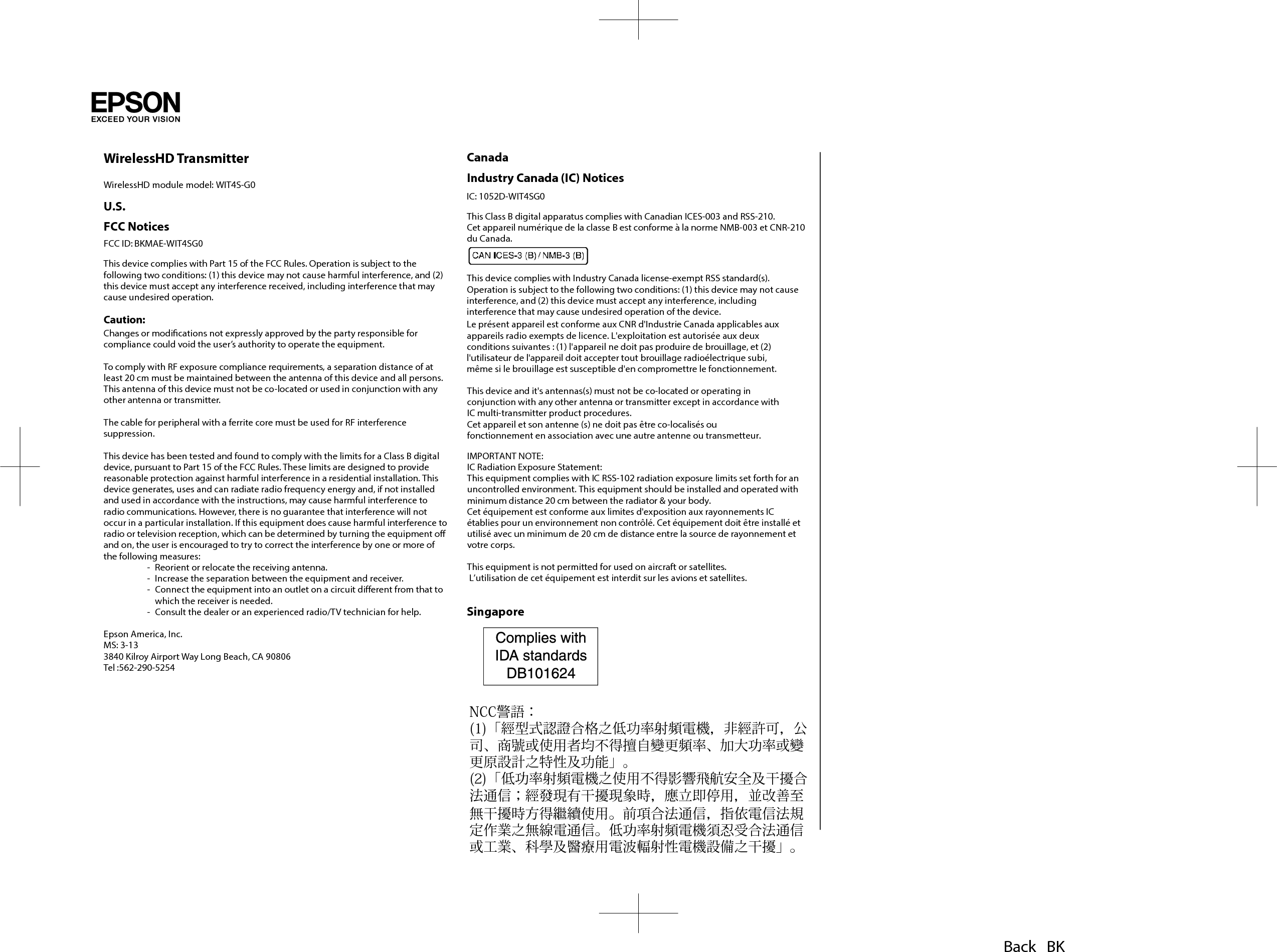 Back   BKWirelessHD TransmitterWirelessHD module model: WIT4S-G0U.S.FCC NoticesFCC ID: BKMAE-WIT4SG0This device complies with Part 15 of the FCC Rules. Operation is subject to the following two conditions: (1) this device may not cause harmful interference, and (2) this device must accept any interference received, including interference that may cause undesired operation.Caution: Changes or modications not expressly approved by the party responsible for compliance could void the user’s authority to operate the equipment.To comply with RF exposure compliance requirements, a separation distance of at least 20 cm must be maintained between the antenna of this device and all persons. This antenna of this device must not be co-located or used in conjunction with any other antenna or transmitter.The cable for peripheral with a ferrite core must be used for RF interference suppression.This device has been tested and found to comply with the limits for a Class B digital device, pursuant to Part 15 of the FCC Rules. These limits are designed to provide reasonable protection against harmful interference in a residential installation. This device generates, uses and can radiate radio frequency energy and, if not installed and used in accordance with the instructions, may cause harmful interference to radio communications. However, there is no guarantee that interference will not occur in a particular installation. If this equipment does cause harmful interference to radio or television reception, which can be determined by turning the equipment o and on, the user is encouraged to try to correct the interference by one or more of the following measures:-  Reorient or relocate the receiving antenna.-  Increase the separation between the equipment and receiver.-  Connect the equipment into an outlet on a circuit dierent from that to which the receiver is needed.-  Consult the dealer or an experienced radio/TV technician for help.Epson America, Inc.MS: 3-133840 Kilroy Airport Way Long Beach, CA 90806Tel :562-290-5254CanadaIndustry Canada (IC) Notices IC: 1052D-WIT4SG0This Class B digital apparatus complies with Canadian ICES-003 and RSS-210.Cet appareil numérique de la classe B est conforme à la norme NMB-003 et CNR-210 du Canada. This device complies with Industry Canada license-exempt RSS standard(s). Operation is subject to the following two conditions: (1) this device may not cause interference, and (2) this device must accept any interference, including interference that may cause undesired operation of the device.Le présent appareil est conforme aux CNR d&apos;Industrie Canada applicables aux appareils radio exempts de licence. L&apos;exploitation est autorisée aux deux conditions suivantes : (1) l&apos;appareil ne doit pas produire de brouillage, et (2) l&apos;utilisateur de l&apos;appareil doit accepter tout brouillage radioélectrique subi, même si le brouillage est susceptible d&apos;en compromettre le fonctionnement.SingaporeNCC警語：(1)「經型式認證合格之低功率射頻電機，非經許可，公司、商號或使用者均不得擅自變更頻率、加大功率或變更原設計之特性及功能」。(2)「低功率射頻電機之使用不得影響飛航安全及干擾合法通信；經發現有干擾現象時，應立即停用，並改善至無干擾時方得繼續使用。前項合法通信，指依電信法規定作業之無線電通信。低功率射頻電機須忍受合法通信或工業、科學及醫療用電波輻射性電機設備之干擾」。This device and it&apos;s antennas(s) must not be co-located or operating in conjunction with any other antenna or transmitter except in accordance with IC multi-transmitter product procedures.Cet appareil et son antenne (s) ne doit pas être co-localisés ou fonctionnement en association avec une autre antenne ou transmetteur.IMPORTANT NOTE:IC Radiation Exposure Statement:This equipment complies with IC RSS-102 radiation exposure limits set forth for an uncontrolled environment. This equipment should be installed and operated with minimum distance 20 cm between the radiator &amp; your body.Cet équipement est conforme aux limites d&apos;exposition aux rayonnements IC établies pour un environnement non contrôlé. Cet équipement doit être installé et utilisé avec un minimum de 20 cm de distance entre la source de rayonnement et votre corps.This equipment is not permitted for used on aircraft or satellites. L’utilisation de cet équipement est interdit sur les avions et satellites.