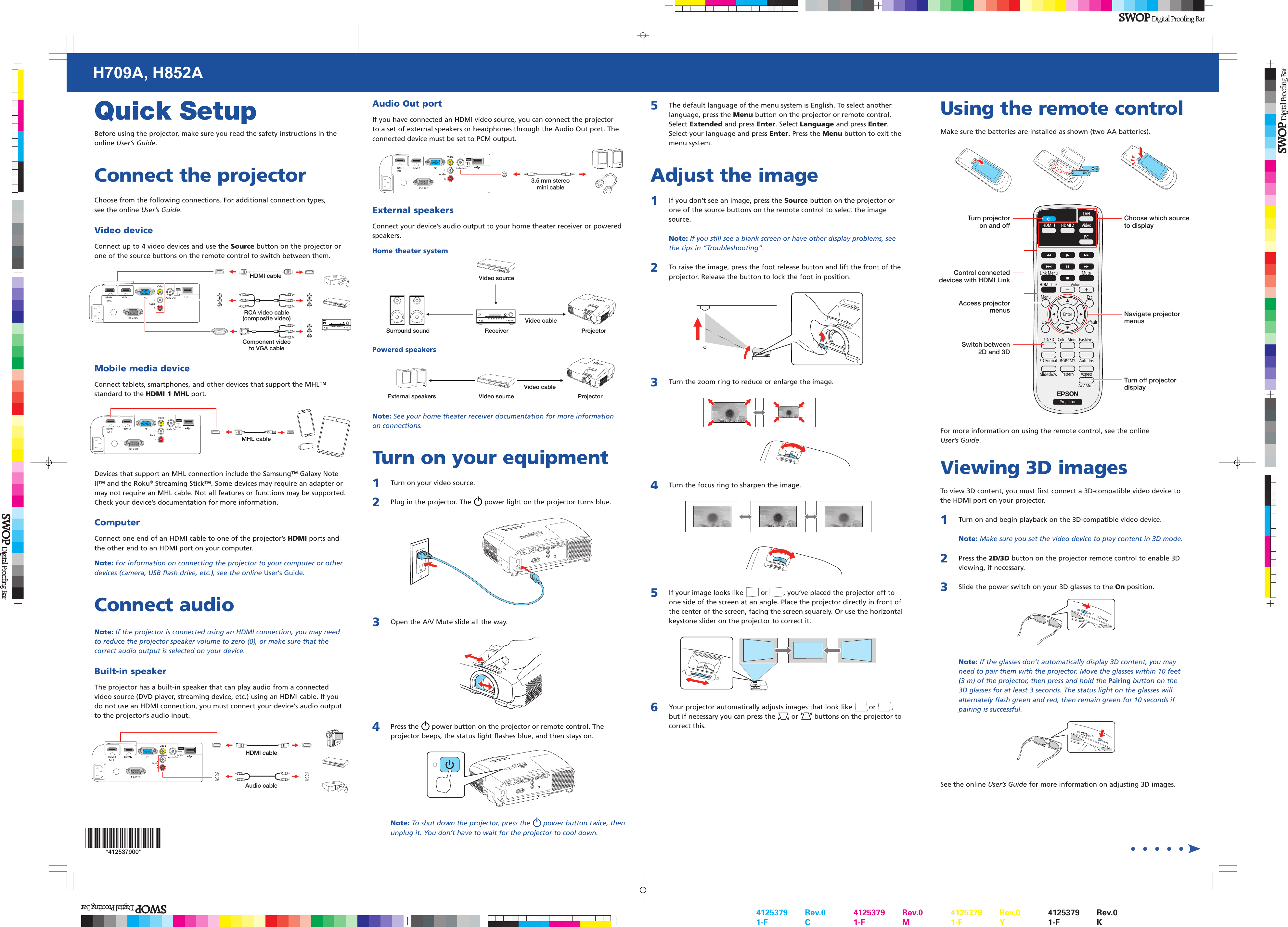 Quick SetupBefore using the projector, make sure you read the safety instructions in the online User’s Guide.Connect the projectorChoose from the following connections. For additional connection types, see the online User’s Guide.Video deviceConnect up to 4 video devices and use the Source button on the projector or one of the source buttons on the remote control to switch between them.Component video to VGA cableHDMI cableRCA video cable (composite video) Mobile media deviceConnect tablets, smartphones, and other devices that support the MHL™ standard to the HDMI 1 MHL port.MHL cableDevices that support an MHL connection include the Samsung™ Galaxy Note II™ and the Roku® Streaming Stick™. Some devices may require an adapter or may not require an MHL cable. Not all features or functions may be supported. Check your device’s documentation for more information.ComputerConnect one end of an HDMI cable to one of the projector’s HDMI ports and the other end to an HDMI port on your computer.Note: For information on connecting the projector to your computer or other devices (camera, USB flash drive, etc.), see the online User’s Guide.Connect audioNote: If the projector is connected using an HDMI connection, you may need to reduce the projector speaker volume to zero (0), or make sure that the correct audio output is selected on your device.Built-in speakerThe projector has a built-in speaker that can play audio from a connected video source (DVD player, streaming device, etc.) using an HDMI cable. If you do not use an HDMI connection, you must connect your device’s audio output to the projector’s audio input.HDMI cableAudio cableAudio Out portIf you have connected an HDMI video source, you can connect the projector to a set of external speakers or headphones through the Audio Out port. The connected device must be set to PCM output.3.5 mm stereo mini cableExternal speakersConnect your device’s audio output to your home theater receiver or powered speakers.Home theater systemVideo sourceSurround sound Receiver ProjectorVideo cablePowered speakersExternal speakers Video source ProjectorVideo cableNote: See your home theater receiver documentation for more information on connections.Turn on your equipment1  Turn on your video source.2  Plug in the projector. The power light on the projector turns blue.3  Open the A/V Mute slide all the way.4  Press the power button on the projector or remote control. The projector beeps, the status light flashes blue, and then stays on. Note: To shut down the projector, press the power button twice, then unplug it. You don’t have to wait for the projector to cool down.5  The default language of the menu system is English. To select anotherlanguage, press the Menu button on the projector or remote control. Select Extended and press Enter. Select Language and press Enter. Select your language and press Enter. Press the Menu button to exit the menu system. Adjust the image1  If you don’t see an image, press the Source button on the projector orone of the source buttons on the remote control to select the image source.  Note: If you still see a blank screen or have other display problems, see the tips in “Troubleshooting”.2  To raise the image, press the foot release button and lift the front of theprojector. Release the button to lock the foot in position.3  Turn the zoom ring to reduce or enlarge the image.4  Turn the focus ring to sharpen the image.5   If your image looks like or , you’ve placed the projector off toone side of the screen at an angle. Place the projector directly in front of the center of the screen, facing the screen squarely. Or use the horizontal keystone slider on the projector to correct it.6   Your projector automatically adjusts images that look like or , but if necessary you can press the or buttons on the projector to correct this.Using the remote controlMake sure the batteries are installed as shown (two AA batteries).Choose which source to displayTurn projector on and offControl connected devices with HDMI LinkSwitch between 2D and 3DTurn off projector displayNavigate projector menusAccess projector menusFor more information on using the remote control, see the online User’s Guide.Viewing 3D imagesTo view 3D content, you must first connect a 3D-compatible video device to the HDMI port on your projector. 1  Turn on and begin playback on the 3D-compatible video device.  Note: Make sure you set the video device to play content in 3D mode.2  Press the 2D/3D button on the projector remote control to enable 3Dviewing, if necessary.3  Slide the power switch on your 3D glasses to the On position.  Note: If the glasses don’t automatically display 3D content, you may need to pair them with the projector. Move the glasses within 10 feet (3 m) of the projector, then press and hold the Pairing button on the 3D glasses for at least 3 seconds. The status light on the glasses will alternately flash green and red, then remain green for 10 seconds if pairing is successful.See the online User’s Guide for more information on adjusting 3D images.H709A, H852A*412537900**412537900*4125379 Rev.01-F   C4125379 Rev.01-F   M4125379 Rev.01-F   Y4125379 Rev.01-F   K