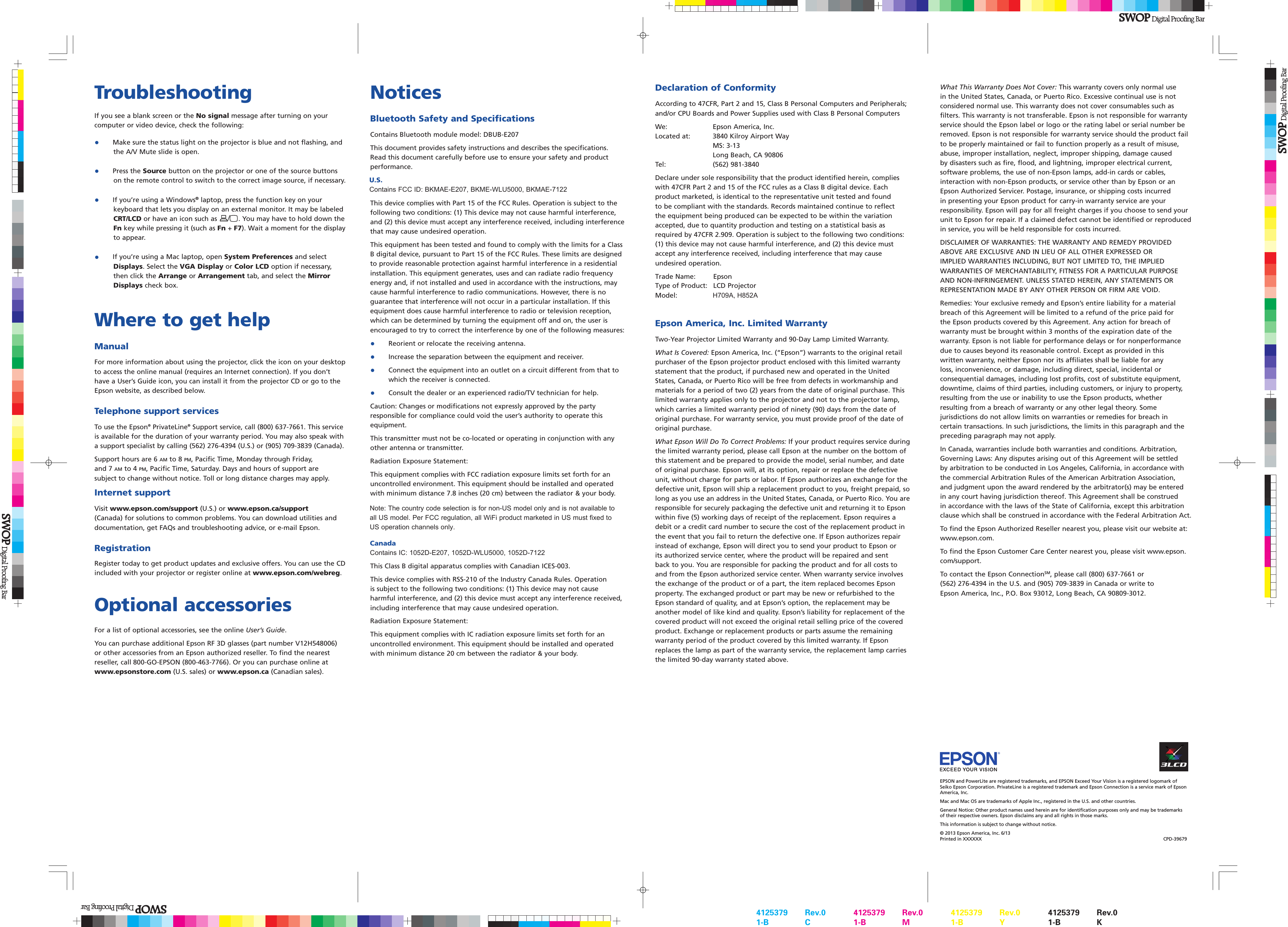 Declaration of ConformityAccording to 47CFR, Part 2 and 15, Class B Personal Computers and Peripherals; and/or CPU Boards and Power Supplies used with Class B Personal ComputersWe:  Epson America, Inc.Located at:   3840 Kilroy Airport WayMS: 3-13Long Beach, CA 90806Tel: (562) 981-3840Declare under sole responsibility that the product identified herein, complies with 47CFR Part 2 and 15 of the FCC rules as a Class B digital device. Each product marketed, is identical to the representative unit tested and found to be compliant with the standards. Records maintained continue to reflect the equipment being produced can be expected to be within the variation accepted, due to quantity production and testing on a statistical basis as required by 47CFR 2.909. Operation is subject to the following two conditions: (1) this device may not cause harmful interference, and (2) this device must accept any interference received, including interference that may cause undesired operation.Trade Name:  EpsonType of Product:  LCD Projector Model: H709A, H852AEpson America, Inc. Limited WarrantyTwo-Year Projector Limited Warranty and 90-Day Lamp Limited Warranty.What Is Covered: Epson America, Inc. (“Epson”) warrants to the original retail purchaser of the Epson projector product enclosed with this limited warranty statement that the product, if purchased new and operated in the United States, Canada, or Puerto Rico will be free from defects in workmanship and materials for a period of two (2) years from the date of original purchase. This limited warranty applies only to the projector and not to the projector lamp, which carries a limited warranty period of ninety (90) days from the date of original purchase. For warranty service, you must provide proof of the date of original purchase.What Epson Will Do To Correct Problems: If your product requires service during the limited warranty period, please call Epson at the number on the bottom of this statement and be prepared to provide the model, serial number, and date of original purchase. Epson will, at its option, repair or replace the defective unit, without charge for parts or labor. If Epson authorizes an exchange for the defective unit, Epson will ship a replacement product to you, freight prepaid, so long as you use an address in the United States, Canada, or Puerto Rico. You are responsible for securely packaging the defective unit and returning it to Epson within five (5) working days of receipt of the replacement. Epson requires a debit or a credit card number to secure the cost of the replacement product in the event that you fail to return the defective one. If Epson authorizes repair instead of exchange, Epson will direct you to send your product to Epson or its authorized service center, where the product will be repaired and sent back to you. You are responsible for packing the product and for all costs to and from the Epson authorized service center. When warranty service involves the exchange of the product or of a part, the item replaced becomes Epson property. The exchanged product or part may be new or refurbished to the Epson standard of quality, and at Epson’s option, the replacement may be another model of like kind and quality. Epson’s liability for replacement of the covered product will not exceed the original retail selling price of the covered product. Exchange or replacement products or parts assume the remaining warranty period of the product covered by this limited warranty. If Epson replaces the lamp as part of the warranty service, the replacement lamp carries the limited 90-day warranty stated above.TroubleshootingIf you see a blank screen or the No signal message after turning on your computer or video device, check the following:• Make sure the status light on the projector is blue and not flashing, andthe A/V Mute slide is open.•Press the Source button on the projector or one of the source buttonson the remote control to switch to the correct image source, if necessary.•If you’re using a Windows® laptop, press the function key on yourkeyboard that lets you display on an external monitor. It may be labeledCRT/LCD or have an icon such as . You may have to hold down theFn key while pressing it (such as Fn + F7). Wait a moment for the displayto appear.•If you’re using a Mac laptop, open System Preferences and selectDisplays. Select the VGA Display or Color LCD option if necessary,then click the Arrange or Arrangement tab, and select the MirrorDisplays check box.Where to get helpManualFor more information about using the projector, click the icon on your desktop to access the online manual (requires an Internet connection). If you don’t have a User’s Guide icon, you can install it from the projector CD or go to the Epson website, as described below.Telephone support servicesTo use the Epson® PrivateLine® Support service, call (800) 637-7661. This service is available for the duration of your warranty period. You may also speak with a support specialist by calling (562) 276-4394 (U.S.) or (905) 709-3839 (Canada).Support hours are 6 AM to 8 PM, Pacific Time, Monday through Friday,  and 7 AM to 4 PM, Pacific Time, Saturday. Days and hours of support are subject to change without notice. Toll or long distance charges may apply.Internet supportVisit www.epson.com/support (U.S.) or www.epson.ca/support (Canada) for solutions to common problems. You can download utilities and documentation, get FAQs and troubleshooting advice, or e-mail Epson.RegistrationRegister today to get product updates and exclusive offers. You can use the CD included with your projector or register online at www.epson.com/webreg.Optional accessoriesFor a list of optional accessories, see the online User’s Guide.You can purchase additional Epson RF 3D glasses (part number V12H548006) or other accessories from an Epson authorized reseller. To find the nearest reseller, call 800-GO-EPSON (800-463-7766). Or you can purchase online at   www.epsonstore.com (U.S. sales) or www.epson.ca (Canadian sales).EPSON and PowerLite are registered trademarks, and EPSON Exceed Your Vision is a registered logomark of Seiko Epson Corporation. PrivateLine is a registered trademark and Epson Connection is a service mark of Epson America, Inc.Mac and Mac OS are trademarks of Apple Inc., registered in the U.S. and other countries. General Notice: Other product names used herein are for identification purposes only and may be trademarks of their respective owners. Epson disclaims any and all rights in those marks.This information is subject to change without notice. © 2013 Epson America, Inc. 6/13 Printed in XXXXXX  CPD-39679NoticesBluetooth Safety and SpecificationsContains Bluetooth module model: DBUB-E207This document provides safety instructions and describes the specifications. Read this document carefully before use to ensure your safety and product performance.U.S.Contains FCC ID: BKMAE-E207, BKME-WLU5000, BKMAE-7122This device complies with Part 15 of the FCC Rules. Operation is subject to the following two conditions: (1) This device may not cause harmful interference, and (2) this device must accept any interference received, including interference that may cause undesired operation.This equipment has been tested and found to comply with the limits for a Class B digital device, pursuant to Part 15 of the FCC Rules. These limits are designed to provide reasonable protection against harmful interference in a residential installation. This equipment generates, uses and can radiate radio frequency energy and, if not installed and used in accordance with the instructions, may cause harmful interference to radio communications. However, there is no guarantee that interference will not occur in a particular installation. If this equipment does cause harmful interference to radio or television reception, which can be determined by turning the equipment off and on, the user is encouraged to try to correct the interference by one of the following measures:•Reorient or relocate the receiving antenna.•Increase the separation between the equipment and receiver.• Connect the equipment into an outlet on a circuit different from that towhich the receiver is connected.•Consult the dealer or an experienced radio/TV technician for help.Caution: Changes or modifications not expressly approved by the party responsible for compliance could void the user’s authority to operate this equipment.This transmitter must not be co-located or operating in conjunction with any other antenna or transmitter.Radiation Exposure Statement:This equipment complies with FCC radiation exposure limits set forth for an uncontrolled environment. This equipment should be installed and operated with minimum distance 7.8 inches (20 cm) between the radiator &amp; your body.CanadaContains IC: 1052D-E207, 1052D-WLU5000, 1052D-7122This Class B digital apparatus complies with Canadian ICES-003.This device complies with RSS-210 of the Industry Canada Rules. Operation is subject to the following two conditions: (1) This device may not cause harmful interference, and (2) this device must accept any interference received, including interference that may cause undesired operation.Radiation Exposure Statement:This equipment complies with IC radiation exposure limits set forth for an uncontrolled environment. This equipment should be installed and operated with minimum distance 20 cm between the radiator &amp; your body.What This Warranty Does Not Cover: This warranty covers only normal use in the United States, Canada, or Puerto Rico. Excessive continual use is not considered normal use. This warranty does not cover consumables such as filters. This warranty is not transferable. Epson is not responsible for warranty service should the Epson label or logo or the rating label or serial number be removed. Epson is not responsible for warranty service should the product fail to be properly maintained or fail to function properly as a result of misuse, abuse, improper installation, neglect, improper shipping, damage caused by disasters such as fire, flood, and lightning, improper electrical current, software problems, the use of non-Epson lamps, add-in cards or cables, interaction with non-Epson products, or service other than by Epson or an Epson Authorized Servicer. Postage, insurance, or shipping costs incurred in presenting your Epson product for carry-in warranty service are your responsibility. Epson will pay for all freight charges if you choose to send your unit to Epson for repair. If a claimed defect cannot be identified or reproduced in service, you will be held responsible for costs incurred. DISCLAIMER OF WARRANTIES: THE WARRANTY AND REMEDY PROVIDED ABOVE ARE EXCLUSIVE AND IN LIEU OF ALL OTHER EXPRESSED OR IMPLIED WARRANTIES INCLUDING, BUT NOT LIMITED TO, THE IMPLIED WARRANTIES OF MERCHANTABILITY, FITNESS FOR A PARTICULAR PURPOSE AND NON-INFRINGEMENT. UNLESS STATED HEREIN, ANY STATEMENTS OR REPRESENTATION MADE BY ANY OTHER PERSON OR FIRM ARE VOID. Remedies: Your exclusive remedy and Epson’s entire liability for a material breach of this Agreement will be limited to a refund of the price paid for the Epson products covered by this Agreement. Any action for breach of warranty must be brought within 3 months of the expiration date of the warranty. Epson is not liable for performance delays or for nonperformance due to causes beyond its reasonable control. Except as provided in this written warranty, neither Epson nor its affiliates shall be liable for any loss, inconvenience, or damage, including direct, special, incidental or consequential damages, including lost profits, cost of substitute equipment, downtime, claims of third parties, including customers, or injury to property, resulting from the use or inability to use the Epson products, whether resulting from a breach of warranty or any other legal theory. Some jurisdictions do not allow limits on warranties or remedies for breach in certain transactions. In such jurisdictions, the limits in this paragraph and the preceding paragraph may not apply. In Canada, warranties include both warranties and conditions. Arbitration, Governing Laws: Any disputes arising out of this Agreement will be settled by arbitration to be conducted in Los Angeles, California, in accordance with the commercial Arbitration Rules of the American Arbitration Association, and judgment upon the award rendered by the arbitrator(s) may be entered in any court having jurisdiction thereof. This Agreement shall be construed in accordance with the laws of the State of California, except this arbitration clause which shall be construed in accordance with the Federal Arbitration Act.To find the Epson Authorized Reseller nearest you, please visit our website at: www.epson.com.To find the Epson Customer Care Center nearest you, please visit www.epson.com/support.To contact the Epson ConnectionSM, please call (800) 637-7661 or (562) 276-4394 in the U.S. and (905) 709-3839 in Canada or write to Epson America, Inc., P.O. Box 93012, Long Beach, CA 90809-3012.4125379 Rev.01-B   C4125379 Rev.01-B   M4125379 Rev.01-B   Y4125379 Rev.01-B   KNote: The country code selection is for non-US model only and is not available to all US model. Per FCC regulation, all WiFi product marketed in US must fixed to US operation channels only.
