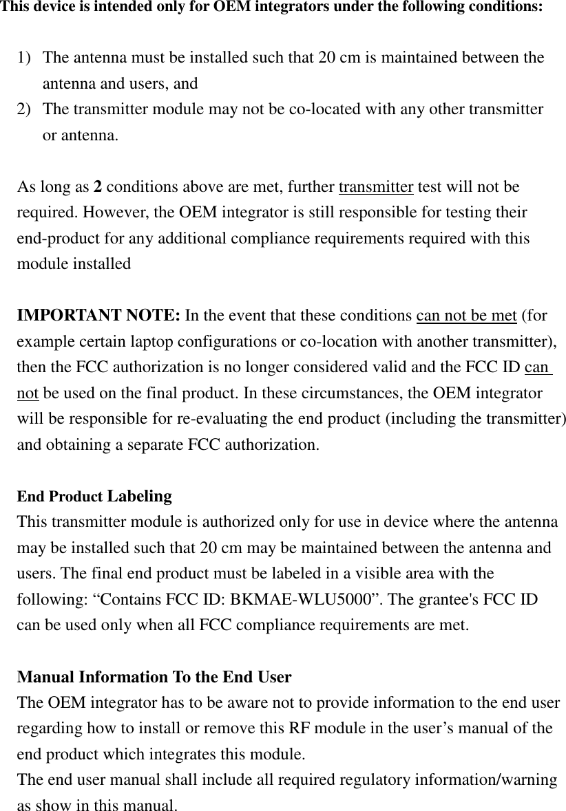 This device is intended only for OEM integrators under the following conditions:  1) The antenna must be installed such that 20 cm is maintained between the antenna and users, and     2) The transmitter module may not be co-located with any other transmitter or antenna.  As long as 2 conditions above are met, further transmitter test will not be required. However, the OEM integrator is still responsible for testing their end-product for any additional compliance requirements required with this module installed  IMPORTANT NOTE: In the event that these conditions can not be met (for example certain laptop configurations or co-location with another transmitter), then the FCC authorization is no longer considered valid and the FCC ID can not be used on the final product. In these circumstances, the OEM integrator will be responsible for re-evaluating the end product (including the transmitter) and obtaining a separate FCC authorization.  End Product Labeling   This transmitter module is authorized only for use in device where the antenna may be installed such that 20 cm may be maintained between the antenna and users. The final end product must be labeled in a visible area with the following: “Contains FCC ID: BKMAE-WLU5000”. The grantee&apos;s FCC ID can be used only when all FCC compliance requirements are met.  Manual Information To the End User The OEM integrator has to be aware not to provide information to the end user regarding how to install or remove this RF module in the user’s manual of the end product which integrates this module. The end user manual shall include all required regulatory information/warning as show in this manual. 