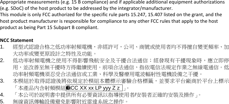 Appropriate measurements (e.g. 15 B compliance) and if applicable additional equipment authorizations (e.g. SDoC) of the host product to be addressed by the integrator/manufacturer. This module is only FCC authorized for the specific rule parts 15.247, 15.407 listed on the grant, and the host product manufacturer is responsible for compliance to any other FCC rules that apply to the host product as being Part 15 Subpart B compliant.  NCC Statement 1. 經型式認證合格之低功率射頻電機，非經許可，公司、商號或使用者均不得擅自變更頻率、加大功率或變更原設計之特性及功能。 2. 低功率射頻電機之使用不得影響飛航安全及干擾合法通信；經發現有干擾現象時，應立即停用，並改善至無干擾時方得繼續使用。前項合法通信，指依電信法規定作業之無線電通信。低功率射頻電機須忍受合法通信或工業、科學及醫療用電波輻射性電機設備之干擾。 3. 本模組於取得認證後將依規定於模組本體標示審驗合格標籤，並要求平台廠商於平台上標示「本產品內含射頻模組 CC XX xx LP yyy Z z  」。  4. 「本公司於說明書中提供所有必要資訊以指導使用者/安裝者正確的安裝及操作」。 5. 無線資訊傳輸設備避免影響附近雷達系統之操作。  