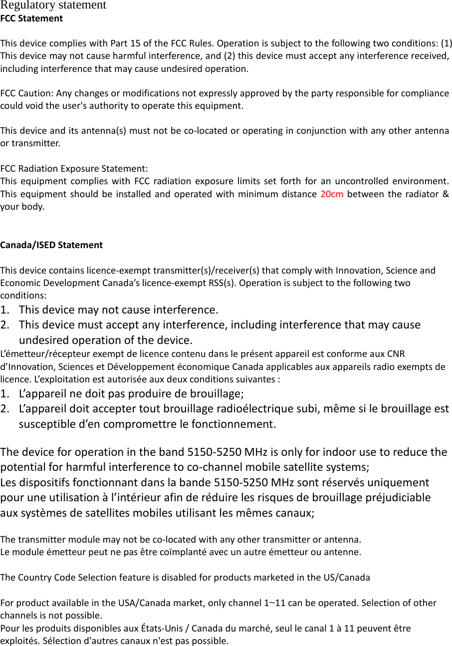 Regulatory statement FCC Statement  This device complies with Part 15 of the FCC Rules. Operation is subject to the following two conditions: (1) This device may not cause harmful interference, and (2) this device must accept any interference received, including interference that may cause undesired operation.  FCC Caution: Any changes or modifications not expressly approved by the party responsible for compliance could void the user&apos;s authority to operate this equipment.    This device and its antenna(s) must not be co-located or operating in conjunction with any other antenna or transmitter.  FCC Radiation Exposure Statement: This equipment complies with FCC radiation exposure limits set forth for an uncontrolled environment. This equipment should be installed and operated with minimum distance 20cm between the radiator &amp; your body.   Canada/ISED Statement  This device contains licence-exempt transmitter(s)/receiver(s) that comply with Innovation, Science and Economic Development Canada’s licence-exempt RSS(s). Operation is subject to the following two conditions: 1. This device may not cause interference. 2. This device must accept any interference, including interference that may cause undesired operation of the device. L’émetteur/récepteur exempt de licence contenu dans le présent appareil est conforme aux CNR d’Innovation, Sciences et Développement économique Canada applicables aux appareils radio exempts de licence. L’exploitation est autorisée aux deux conditions suivantes : 1. L’appareil ne doit pas produire de brouillage; 2. L’appareil doit accepter tout brouillage radioélectrique subi, même si le brouillage est susceptible d’en compromettre le fonctionnement.  The device for operation in the band 5150-5250 MHz is only for indoor use to reduce the potential for harmful interference to co-channel mobile satellite systems; Les dispositifs fonctionnant dans la bande 5150-5250 MHz sont réservés uniquement pour une utilisation à l’intérieur afin de réduire les risques de brouillage préjudiciable aux systèmes de satellites mobiles utilisant les mêmes canaux;  The transmitter module may not be co-located with any other transmitter or antenna. Le module émetteur peut ne pas être coïmplanté avec un autre émetteur ou antenne.  The Country Code Selection feature is disabled for products marketed in the US/Canada  For product available in the USA/Canada market, only channel 1~11 can be operated. Selection of other channels is not possible. Pour les produits disponibles aux États-Unis / Canada du marché, seul le canal 1 à 11 peuvent être exploités. Sélection d&apos;autres canaux n&apos;est pas possible.  