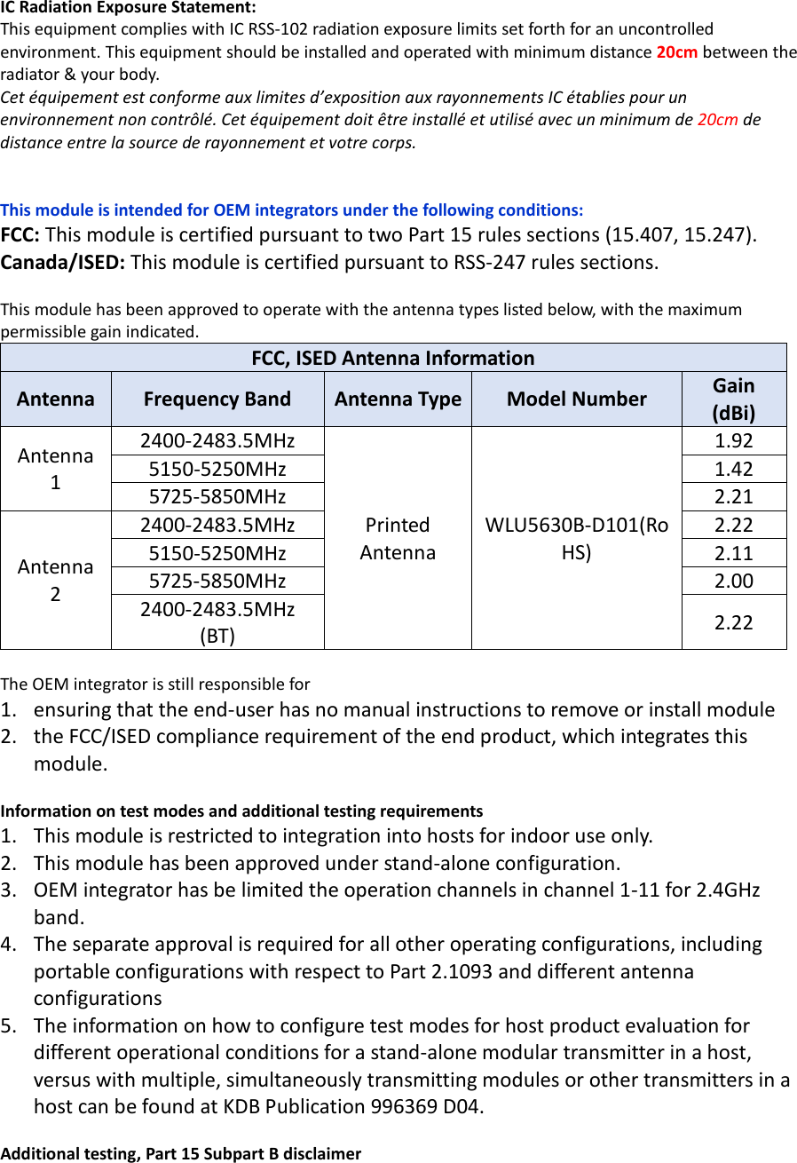  IC Radiation Exposure Statement: This equipment complies with IC RSS-102 radiation exposure limits set forth for an uncontrolled environment. This equipment should be installed and operated with minimum distance 20cm between the radiator &amp; your body. Cet équipement est conforme aux limites d’exposition aux rayonnements IC établies pour un environnement non contrôlé. Cet équipement doit être installé et utilisé avec un minimum de 20cm de distance entre la source de rayonnement et votre corps.   This module is intended for OEM integrators under the following conditions: FCC: This module is certified pursuant to two Part 15 rules sections (15.407, 15.247). Canada/ISED: This module is certified pursuant to RSS-247 rules sections.  This module has been approved to operate with the antenna types listed below, with the maximum permissible gain indicated. FCC, ISED Antenna Information Antenna Frequency Band Antenna Type Model Number Gain (dBi) Antenna 1 2400-2483.5MHz Printed Antenna WLU5630B-D101(RoHS) 1.92 5150-5250MHz 1.42 5725-5850MHz 2.21 Antenna 2 2400-2483.5MHz 2.22 5150-5250MHz 2.11 5725-5850MHz 2.00 2400-2483.5MHz (BT) 2.22  The OEM integrator is still responsible for   1. ensuring that the end-user has no manual instructions to remove or install module   2. the FCC/ISED compliance requirement of the end product, which integrates this module.  Information on test modes and additional testing requirements 1. This module is restricted to integration into hosts for indoor use only. 2. This module has been approved under stand-alone configuration.   3. OEM integrator has be limited the operation channels in channel 1-11 for 2.4GHz band. 4. The separate approval is required for all other operating configurations, including portable configurations with respect to Part 2.1093 and different antenna configurations 5. The information on how to configure test modes for host product evaluation for different operational conditions for a stand-alone modular transmitter in a host, versus with multiple, simultaneously transmitting modules or other transmitters in a host can be found at KDB Publication 996369 D04.  Additional testing, Part 15 Subpart B disclaimer 