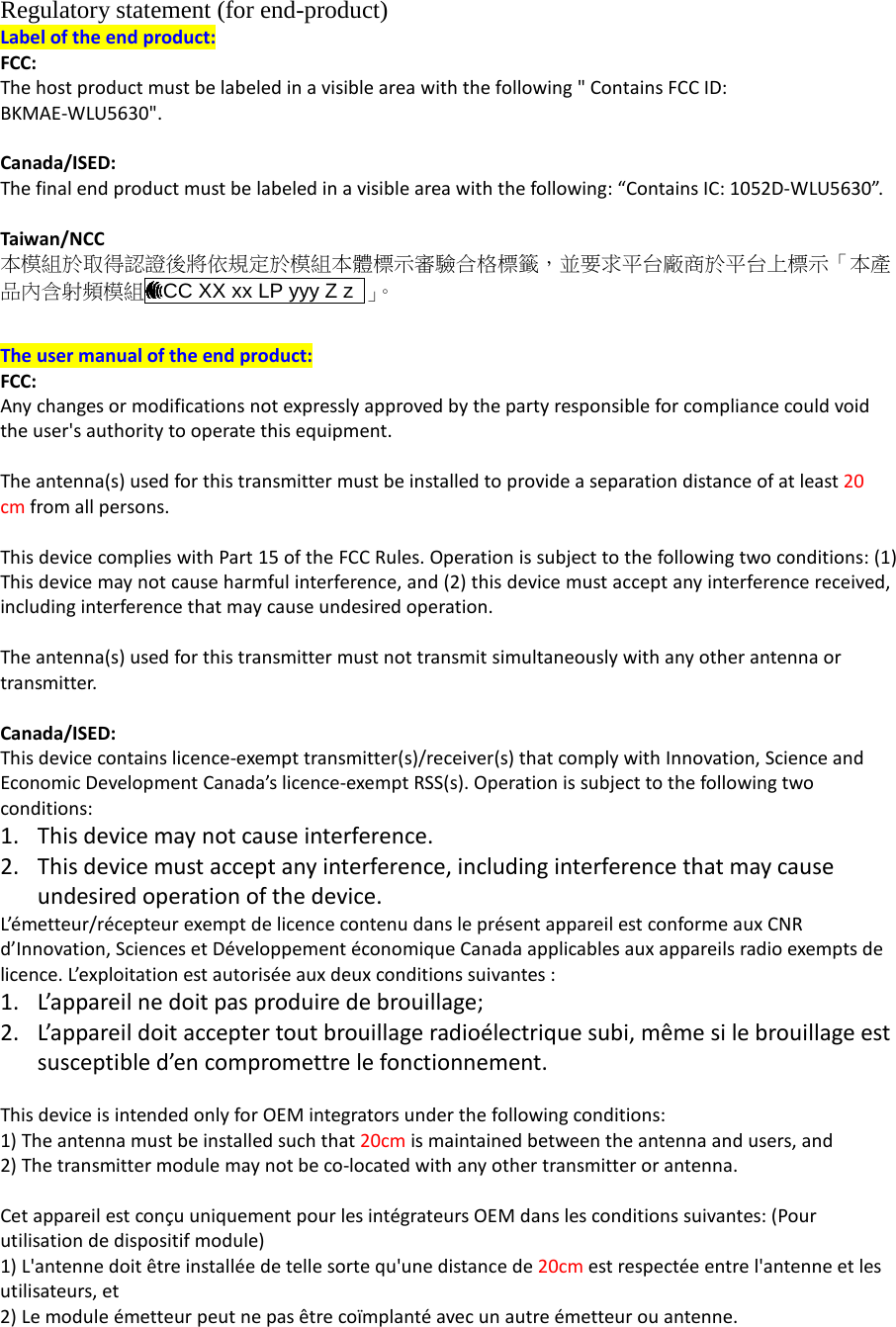 Regulatory statement (for end-product) Label of the end product: FCC: The host product must be labeled in a visible area with the following &quot; Contains FCC ID: BKMAE-WLU5630&quot;.  Canada/ISED:   The final end product must be labeled in a visible area with the following: “Contains IC: 1052D-WLU5630”.  Taiwan/NCC 本模組於取得認證後將依規定於模組本體標示審驗合格標籤，並要求平台廠商於平台上標示「本產品內含射頻模組 CC XX xx LP yyy Z z  」。   The user manual of the end product: FCC: Any changes or modifications not expressly approved by the party responsible for compliance could void the user&apos;s authority to operate this equipment.  The antenna(s) used for this transmitter must be installed to provide a separation distance of at least 20 cm from all persons.  This device complies with Part 15 of the FCC Rules. Operation is subject to the following two conditions: (1) This device may not cause harmful interference, and (2) this device must accept any interference received, including interference that may cause undesired operation.  The antenna(s) used for this transmitter must not transmit simultaneously with any other antenna or transmitter.  Canada/ISED: This device contains licence-exempt transmitter(s)/receiver(s) that comply with Innovation, Science and Economic Development Canada’s licence-exempt RSS(s). Operation is subject to the following two conditions: 1. This device may not cause interference. 2. This device must accept any interference, including interference that may cause undesired operation of the device. L’émetteur/récepteur exempt de licence contenu dans le présent appareil est conforme aux CNR d’Innovation, Sciences et Développement économique Canada applicables aux appareils radio exempts de licence. L’exploitation est autorisée aux deux conditions suivantes : 1. L’appareil ne doit pas produire de brouillage; 2. L’appareil doit accepter tout brouillage radioélectrique subi, même si le brouillage est susceptible d’en compromettre le fonctionnement.  This device is intended only for OEM integrators under the following conditions: 1) The antenna must be installed such that 20cm is maintained between the antenna and users, and   2) The transmitter module may not be co-located with any other transmitter or antenna.  Cet appareil est conçu uniquement pour les intégrateurs OEM dans les conditions suivantes: (Pour utilisation de dispositif module) 1) L&apos;antenne doit être installée de telle sorte qu&apos;une distance de 20cm est respectée entre l&apos;antenne et les utilisateurs, et   2) Le module émetteur peut ne pas être coïmplanté avec un autre émetteur ou antenne. 