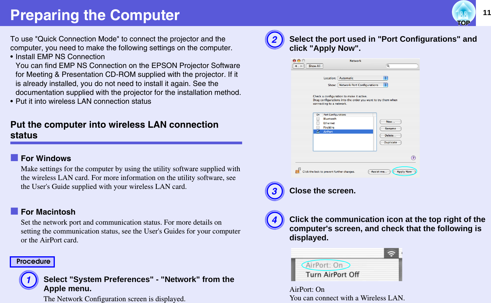 11Preparing the ComputerTo use &quot;Quick Connection Mode&quot; to connect the projector and the computer, you need to make the following settings on the computer.• Install EMP NS ConnectionYou can find EMP NS Connection on the EPSON Projector Software for Meeting &amp; Presentation CD-ROM supplied with the projector. If it is already installed, you do not need to install it again. See the documentation supplied with the projector for the installation method.• Put it into wireless LAN connection statusPut the computer into wireless LAN connection statusfFor WindowsMake settings for the computer by using the utility software supplied with the wireless LAN card. For more information on the utility software, see the User&apos;s Guide supplied with your wireless LAN card.fFor MacintoshSet the network port and communication status. For more details on setting the communication status, see the User&apos;s Guides for your computer or the AirPort card.ASelect &quot;System Preferences&quot; - &quot;Network&quot; from the Apple menu.The Network Configuration screen is displayed.BSelect the port used in &quot;Port Configurations&quot; and click &quot;Apply Now&quot;.  CClose the screen.DClick the communication icon at the top right of the computer&apos;s screen, and check that the following is displayed.  AirPort: OnYou can connect with a Wireless LAN.Procedure