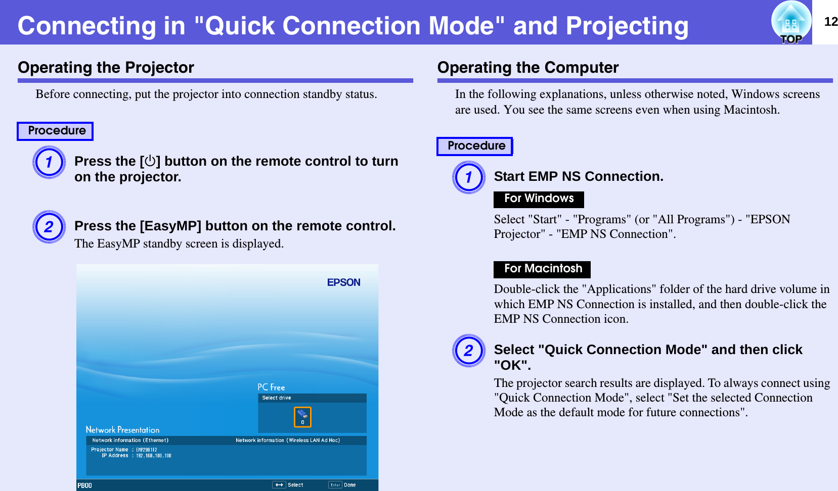 12Connecting in &quot;Quick Connection Mode&quot; and ProjectingOperating the ProjectorBefore connecting, put the projector into connection standby status.APress the [t] button on the remote control to turn on the projector.BPress the [EasyMP] button on the remote control.The EasyMP standby screen is displayed.  Operating the ComputerIn the following explanations, unless otherwise noted, Windows screens are used. You see the same screens even when using Macintosh.AStart EMP NS Connection.Select &quot;Start&quot; - &quot;Programs&quot; (or &quot;All Programs&quot;) - &quot;EPSON Projector&quot; - &quot;EMP NS Connection&quot;.Double-click the &quot;Applications&quot; folder of the hard drive volume in which EMP NS Connection is installed, and then double-click the EMP NS Connection icon.BSelect &quot;Quick Connection Mode&quot; and then click &quot;OK&quot;.The projector search results are displayed. To always connect using &quot;Quick Connection Mode&quot;, select &quot;Set the selected Connection Mode as the default mode for future connections&quot;.ProcedureProcedureFor WindowsFor Macintosh