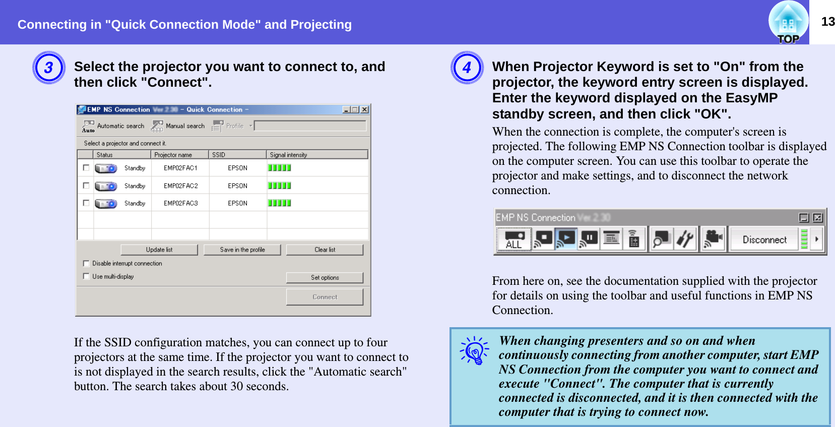 Connecting in &quot;Quick Connection Mode&quot; and Projecting 13CSelect the projector you want to connect to, and then click &quot;Connect&quot;.  If the SSID configuration matches, you can connect up to four projectors at the same time. If the projector you want to connect to is not displayed in the search results, click the &quot;Automatic search&quot; button. The search takes about 30 seconds.DWhen Projector Keyword is set to &quot;On&quot; from the projector, the keyword entry screen is displayed. Enter the keyword displayed on the EasyMP standby screen, and then click &quot;OK&quot;.When the connection is complete, the computer&apos;s screen is projected. The following EMP NS Connection toolbar is displayed on the computer screen. You can use this toolbar to operate the projector and make settings, and to disconnect the network connection.  From here on, see the documentation supplied with the projector for details on using the toolbar and useful functions in EMP NS Connection.qWhen changing presenters and so on and when continuously connecting from another computer, start EMP NS Connection from the computer you want to connect and execute &quot;Connect&quot;. The computer that is currently connected is disconnected, and it is then connected with the computer that is trying to connect now.