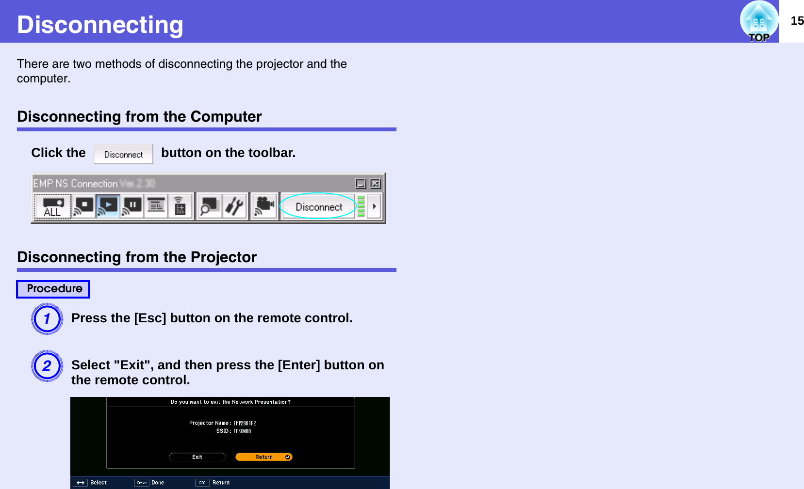 15DisconnectingThere are two methods of disconnecting the projector and the computer.Disconnecting from the ComputerClick the   button on the toolbar.  Disconnecting from the ProjectorAPress the [Esc] button on the remote control.BSelect &quot;Exit&quot;, and then press the [Enter] button on the remote control.  Procedure