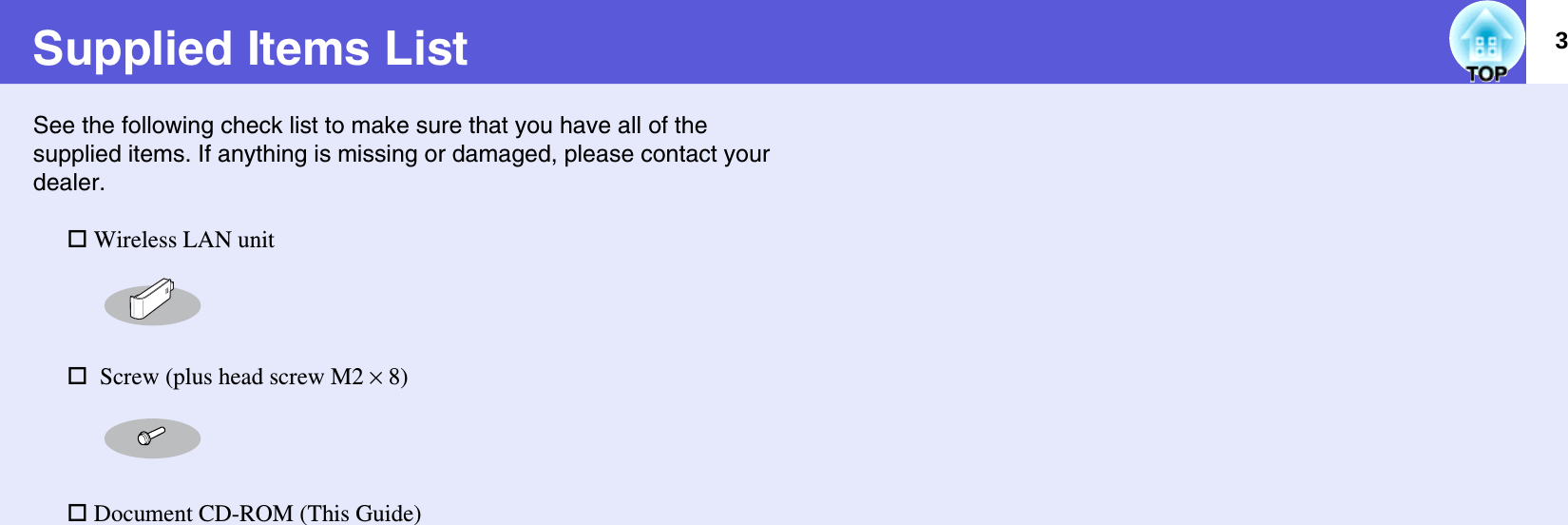 3Supplied Items ListSee the following check list to make sure that you have all of the supplied items. If anything is missing or damaged, please contact your dealer. Wireless LAN unit  Screw (plus head screw M2 ^ 8) Document CD-ROM (This Guide)
